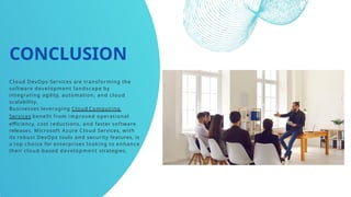 CONCLUSION
Cloud DevOps Services are transforming the
software development landscape by
integrating agility, automation, and cloud
scalability.
Businesses leveraging Cloud Computing
Services benefit from improved operational
efficiency, cost reductions, and faster software
releases. Microsoft Azure Cloud Services, with
its robust DevOps tools and security features, is
a top choice for enterprises looking to enhance
their cloud-based development strategies.
 