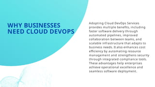 Adopting Cloud DevOps Services
provides multiple benefits, including
faster software delivery through
automated pipelines, improved
collaboration between teams, and
scalable infrastructure that adapts to
business needs. It also enhances cost
efficiency by automating resource
management and strengthens security
through integrated compliance tools.
These advantages help enterprises
achieve operational excellence and
seamless software deployment.
WHY BUSINESSES
NEED CLOUD DEVOPS
 