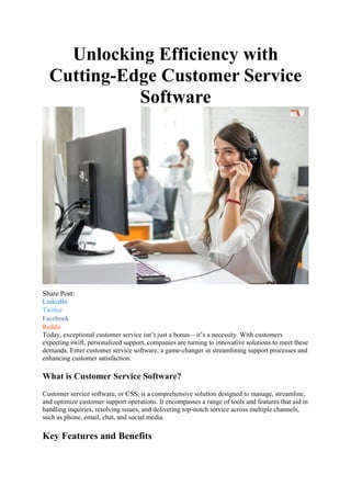Unlocking Efficiency with
Cutting-Edge Customer Service
Software
Share Post:
LinkedIn
Twitter
Facebook
Reddit
Today, exceptional customer service isn’t just a bonus—it’s a necessity. With customers
expecting swift, personalized support, companies are turning to innovative solutions to meet these
demands. Enter customer service software, a game-changer in streamlining support processes and
enhancing customer satisfaction.
What is Customer Service Software?
Customer service software, or CSS, is a comprehensive solution designed to manage, streamline,
and optimize customer support operations. It encompasses a range of tools and features that aid in
handling inquiries, resolving issues, and delivering top-notch service across multiple channels,
such as phone, email, chat, and social media.
Key Features and Benefits
 