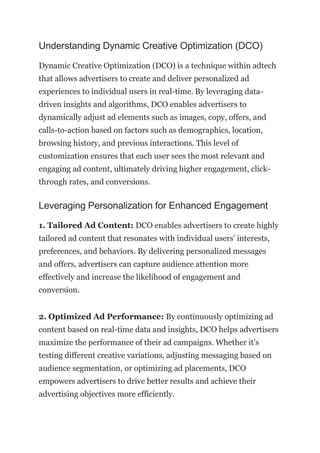 Understanding Dynamic Creative Optimization (DCO)
Dynamic Creative Optimization (DCO) is a technique within adtech
that allows advertisers to create and deliver personalized ad
experiences to individual users in real-time. By leveraging data-
driven insights and algorithms, DCO enables advertisers to
dynamically adjust ad elements such as images, copy, offers, and
calls-to-action based on factors such as demographics, location,
browsing history, and previous interactions. This level of
customization ensures that each user sees the most relevant and
engaging ad content, ultimately driving higher engagement, click-
through rates, and conversions.
Leveraging Personalization for Enhanced Engagement
1. Tailored Ad Content: DCO enables advertisers to create highly
tailored ad content that resonates with individual users’ interests,
preferences, and behaviors. By delivering personalized messages
and offers, advertisers can capture audience attention more
effectively and increase the likelihood of engagement and
conversion.
2. Optimized Ad Performance: By continuously optimizing ad
content based on real-time data and insights, DCO helps advertisers
maximize the performance of their ad campaigns. Whether it’s
testing different creative variations, adjusting messaging based on
audience segmentation, or optimizing ad placements, DCO
empowers advertisers to drive better results and achieve their
advertising objectives more efficiently.
 