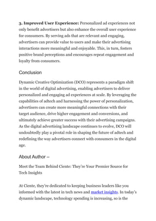 3. Improved User Experience: Personalized ad experiences not
only benefit advertisers but also enhance the overall user experience
for consumers. By serving ads that are relevant and engaging,
advertisers can provide value to users and make their advertising
interactions more meaningful and enjoyable. This, in turn, fosters
positive brand perceptions and encourages repeat engagement and
loyalty from consumers.
Conclusion
Dynamic Creative Optimization (DCO) represents a paradigm shift
in the world of digital advertising, enabling advertisers to deliver
personalized and engaging ad experiences at scale. By leveraging the
capabilities of adtech and harnessing the power of personalization,
advertisers can create more meaningful connections with their
target audience, drive higher engagement and conversions, and
ultimately achieve greater success with their advertising campaigns.
As the digital advertising landscape continues to evolve, DCO will
undoubtedly play a pivotal role in shaping the future of adtech and
redefining the way advertisers connect with consumers in the digital
age.
About Author –
Meet the Team Behind Ciente: They’re Your Premier Source for
Tech Insights
At Ciente, they’re dedicated to keeping business leaders like you
informed with the latest in tech news and market insights. In today’s
dynamic landscape, technology spending is increasing, so is the
 