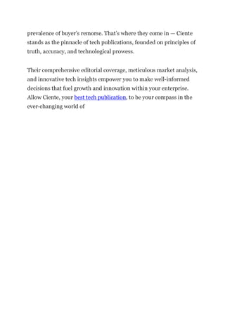 prevalence of buyer’s remorse. That’s where they come in — Ciente
stands as the pinnacle of tech publications, founded on principles of
truth, accuracy, and technological prowess.
Their comprehensive editorial coverage, meticulous market analysis,
and innovative tech insights empower you to make well-informed
decisions that fuel growth and innovation within your enterprise.
Allow Ciente, your best tech publication, to be your compass in the
ever-changing world of
 