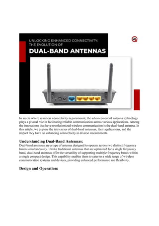 Unlocking Enhanced Connectivity: The
Evolution Of Dual-Band Antennas
In an era where seamless connectivity is paramount, the advancement of antenna technology
plays a pivotal role in facilitating reliable communication across various applications. Among
the innovations that have revolutionized wireless communication is the dual-band antenna. In
this article, we explore the intricacies of dual-band antennas, their applications, and the
impact they have on enhancing connectivity in diverse environments.
Understanding Dual-Band Antennas:
Dual-band antennas are a type of antenna designed to operate across two distinct frequency
bands simultaneously. Unlike traditional antennas that are optimized for a single frequency
band, dual-band antennas offer the versatility of supporting multiple frequency bands within
a single compact design. This capability enables them to cater to a wide range of wireless
communication systems and devices, providing enhanced performance and flexibility.
Design and Operation:
 