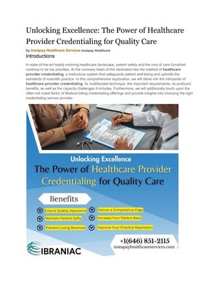 Unlocking Excellence: The Power of Healthcare
Provider Credentialing for Quality Care
by Instapay Healthcare Services Instapay Healthcare
Introductions
In state-of-the-art hastily evolving healthcare landscape, patient safety and the nice of care furnished
continue to be top priorities. At the coronary heart of this dedication lies the method of healthcare
provider credentialing, a meticulous system that safeguards patient well-being and upholds the
standards of scientific practice. In this comprehensive exploration, we will delve into the intricacies of
healthcare provider credentialing, its multifaceted technique, the important requirements, its profound
benefits, as well as the capacity challenges it includes. Furthermore, we will additionally touch upon the
often-not noted factor of Medical billing credentialing offerings and provide insights into choosing the right
credentialing service provider.
 