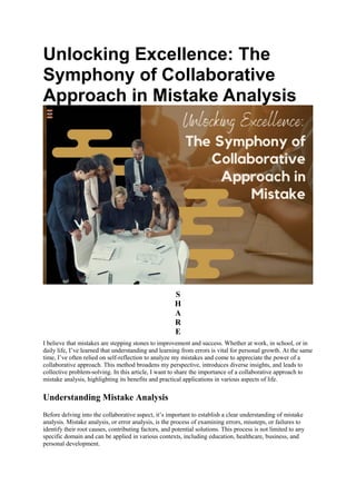 Unlocking Excellence: The
Symphony of Collaborative
Approach in Mistake Analysis
S
H
A
R
E
I believe that mistakes are stepping stones to improvement and success. Whether at work, in school, or in
daily life, I’ve learned that understanding and learning from errors is vital for personal growth. At the same
time, I’ve often relied on self-reflection to analyze my mistakes and come to appreciate the power of a
collaborative approach. This method broadens my perspective, introduces diverse insights, and leads to
collective problem-solving. In this article, I want to share the importance of a collaborative approach to
mistake analysis, highlighting its benefits and practical applications in various aspects of life.
Understanding Mistake Analysis
Before delving into the collaborative aspect, it’s important to establish a clear understanding of mistake
analysis. Mistake analysis, or error analysis, is the process of examining errors, missteps, or failures to
identify their root causes, contributing factors, and potential solutions. This process is not limited to any
specific domain and can be applied in various contexts, including education, healthcare, business, and
personal development.
 