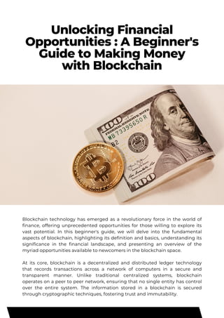 Unlocking Financial
Opportunities : A Beginner's
Guide to Making Money
with Blockchain
Blockchain technology has emerged as a revolutionary force in the world of
finance, offering unprecedented opportunities for those willing to explore its
vast potential. In this beginner's guide, we will delve into the fundamental
aspects of blockchain, highlighting its definition and basics, understanding its
significance in the financial landscape, and presenting an overview of the
myriad opportunities available to newcomers in the blockchain space.
At its core, blockchain is a decentralized and distributed ledger technology
that records transactions across a network of computers in a secure and
transparent manner. Unlike traditional centralized systems, blockchain
operates on a peer to peer network, ensuring that no single entity has control
over the entire system. The information stored in a blockchain is secured
through cryptographic techniques, fostering trust and immutability.
 