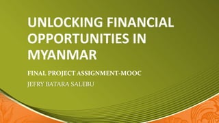 UNLOCKING FINANCIAL
OPPORTUNITIES IN
MYANMAR
FINAL PROJECT ASSIGNMENT-MOOC
JEFRY BATARA SALEBU
 