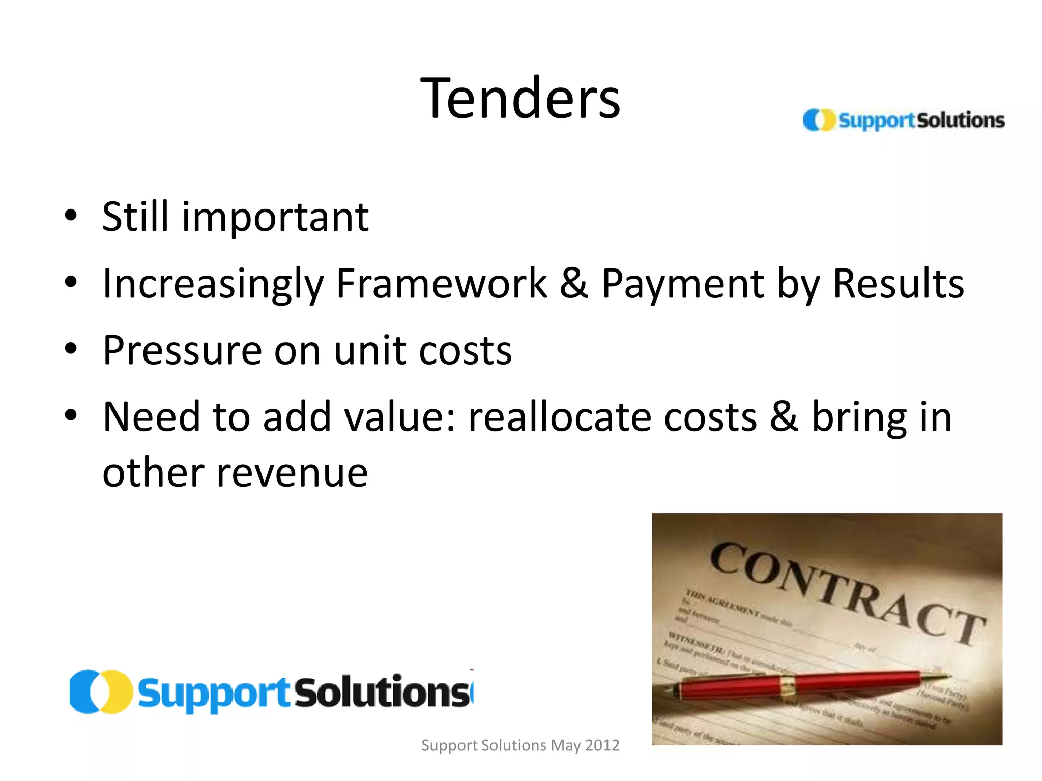 Tenders
•   Still important
•   Increasingly Framework & Payment by Results
•   Pressure on unit costs
•   Need to add value: reallocate costs & bring in
    other revenue




                     Support Solutions May 2012
 