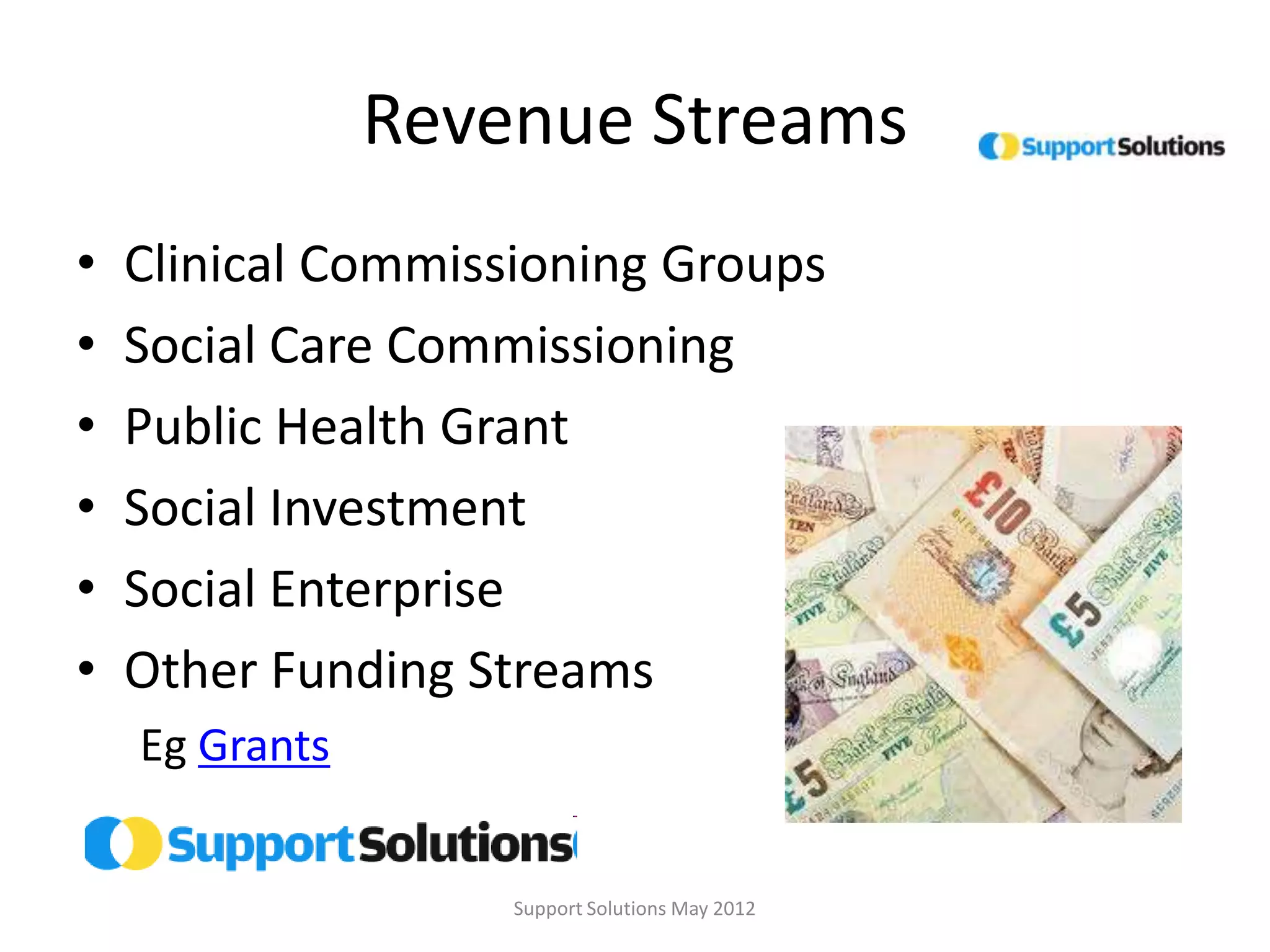 Revenue Streams
•   Clinical Commissioning Groups
•   Social Care Commissioning
•   Public Health Grant
•   Social Investment
•   Social Enterprise
•   Other Funding Streams
    Eg Grants


                    Support Solutions May 2012
 