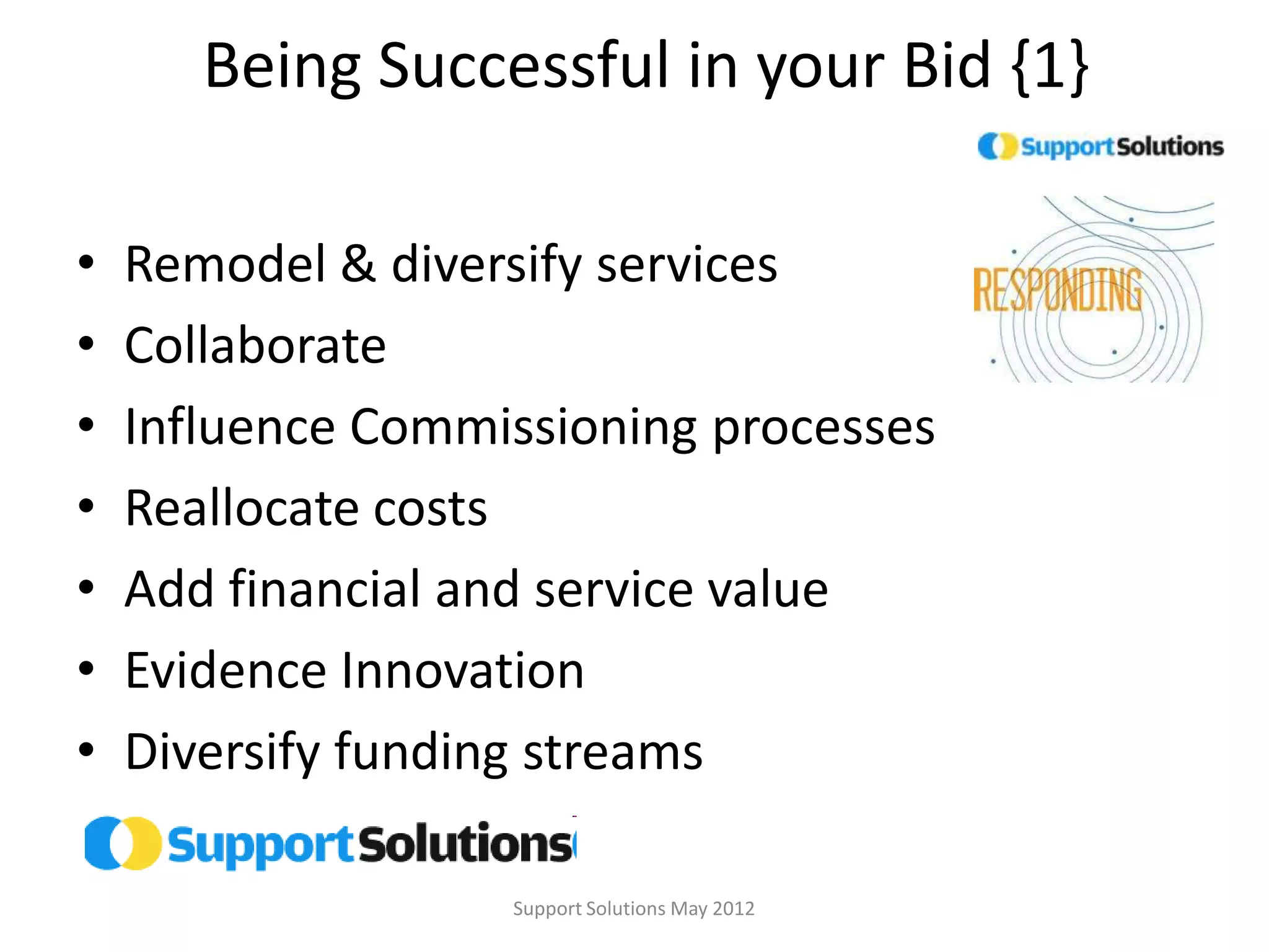 Being Successful in your Bid {1}

•   Remodel & diversify services
•   Collaborate
•   Influence Commissioning processes
•   Reallocate costs
•   Add financial and service value
•   Evidence Innovation
•   Diversify funding streams

                   Support Solutions May 2012
 