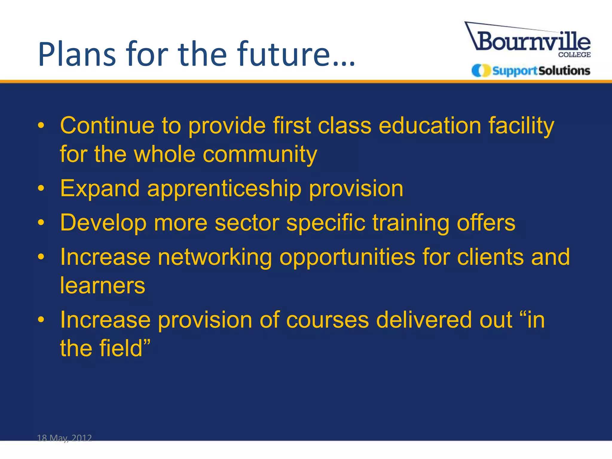 Plans for the future…
• Continue to provide first class education facility
  for the whole community
• Expand apprenticeship provision
• Develop more sector specific training offers
• Increase networking opportunities for clients and
  learners
• Increase provision of courses delivered out “in
  the field”


18 May, 2012
 