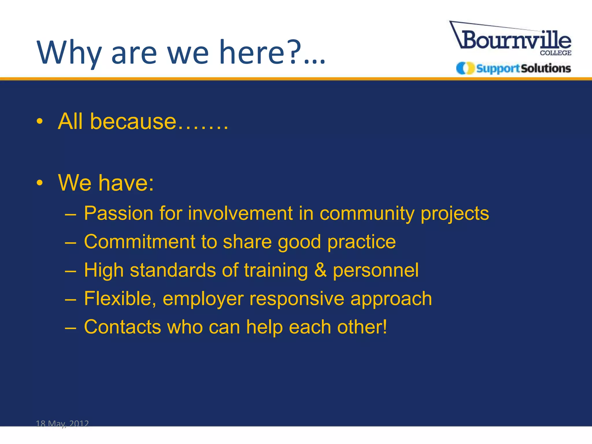Why are we here?…
• All because…….

• We have:
      –   Passion for involvement in community projects
      –   Commitment to share good practice
      –   High standards of training & personnel
      –   Flexible, employer responsive approach
      –   Contacts who can help each other!



18 May, 2012
 