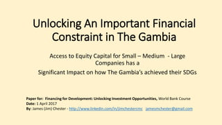 Unlocking An Important Financial
Constraint in The Gambia
Access to Equity Capital for Small – Medium - Large
Companies has a
Significant Impact on how The Gambia’s achieved their SDGs
Paper for: Financing for Development: Unlocking Investment Opportunities, World Bank Course
Date: 1 April 2017
By: James (Jim) Chester - http://www.linkedin.com/in/jimchestercmc jamesmchester@gmail.com
 