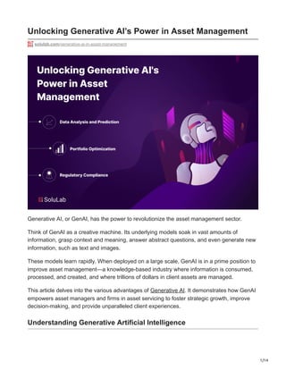 1/14
Unlocking Generative AI’s Power in Asset Management
solulab.com/generative-ai-in-asset-management
Generative AI, or GenAI, has the power to revolutionize the asset management sector.
Think of GenAI as a creative machine. Its underlying models soak in vast amounts of
information, grasp context and meaning, answer abstract questions, and even generate new
information, such as text and images.
These models learn rapidly. When deployed on a large scale, GenAI is in a prime position to
improve asset management—a knowledge-based industry where information is consumed,
processed, and created, and where trillions of dollars in client assets are managed.
This article delves into the various advantages of Generative AI. It demonstrates how GenAI
empowers asset managers and firms in asset servicing to foster strategic growth, improve
decision-making, and provide unparalleled client experiences.
Understanding Generative Artificial Intelligence
 
