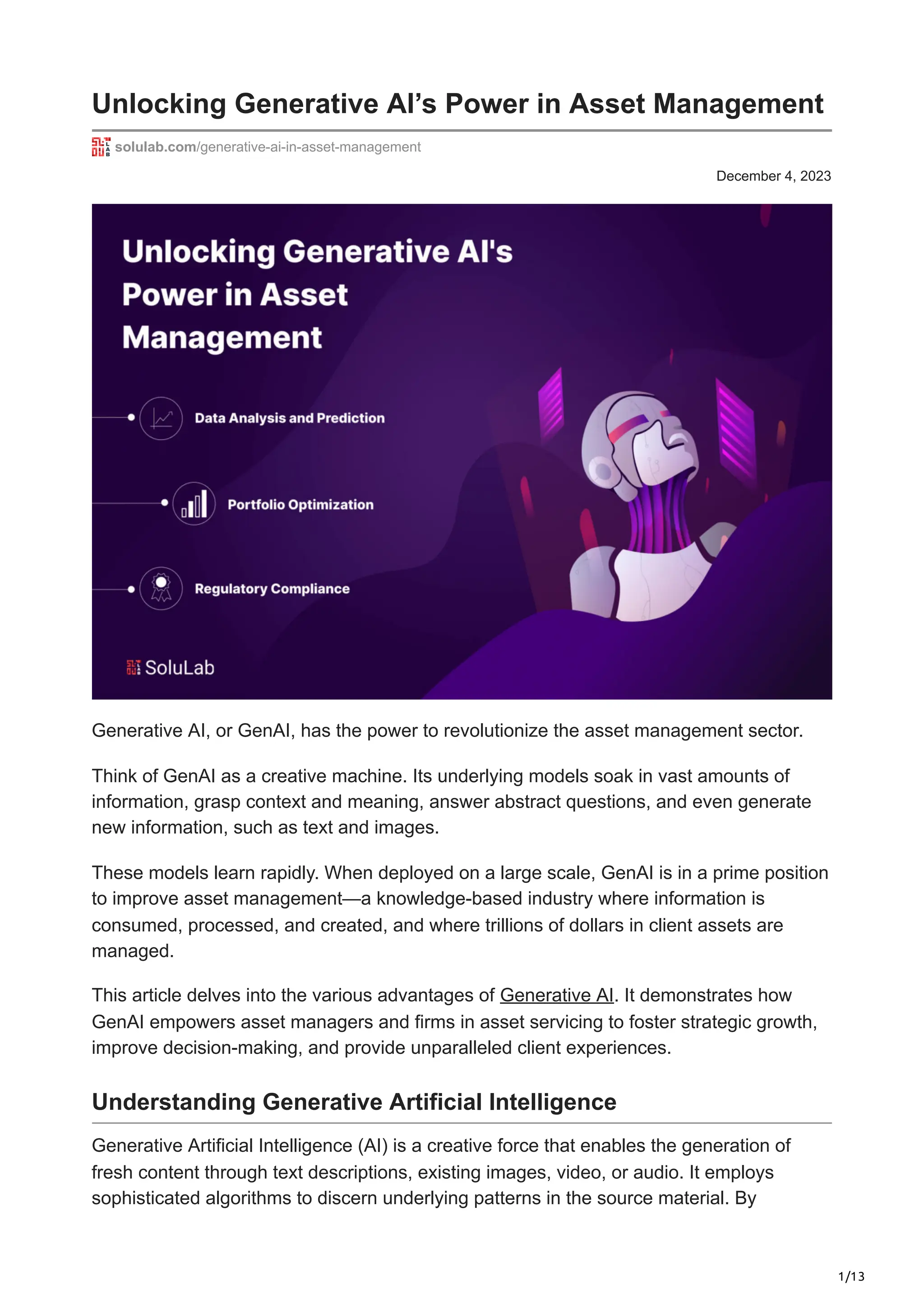1/13
December 4, 2023
Unlocking Generative AI’s Power in Asset Management
solulab.com/generative-ai-in-asset-management
Generative AI, or GenAI, has the power to revolutionize the asset management sector.
Think of GenAI as a creative machine. Its underlying models soak in vast amounts of
information, grasp context and meaning, answer abstract questions, and even generate
new information, such as text and images.
These models learn rapidly. When deployed on a large scale, GenAI is in a prime position
to improve asset management—a knowledge-based industry where information is
consumed, processed, and created, and where trillions of dollars in client assets are
managed.
This article delves into the various advantages of Generative AI. It demonstrates how
GenAI empowers asset managers and firms in asset servicing to foster strategic growth,
improve decision-making, and provide unparalleled client experiences.
Understanding Generative Artificial Intelligence
Generative Artificial Intelligence (AI) is a creative force that enables the generation of
fresh content through text descriptions, existing images, video, or audio. It employs
sophisticated algorithms to discern underlying patterns in the source material. By
 