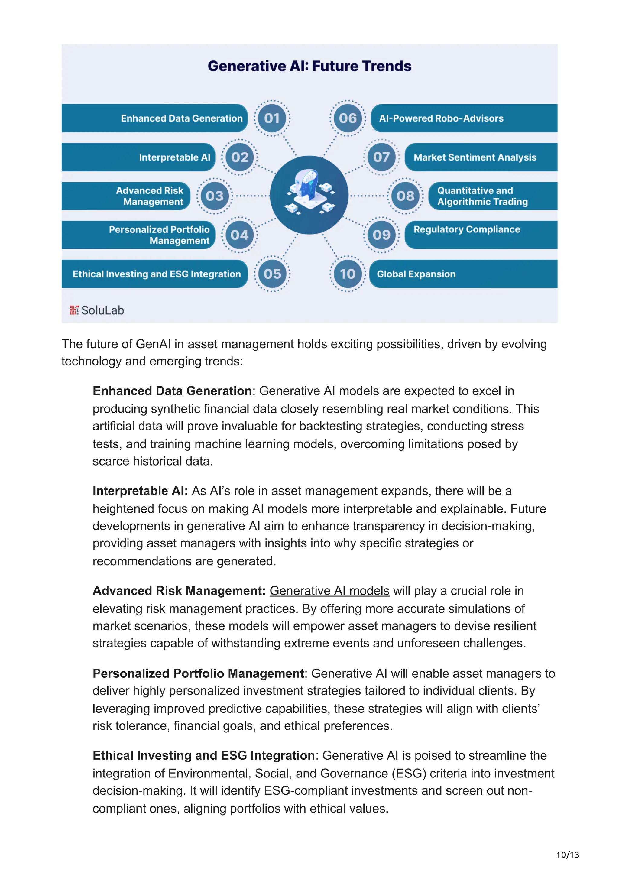 10/13
The future of GenAI in asset management holds exciting possibilities, driven by evolving
technology and emerging trends:
Enhanced Data Generation: Generative AI models are expected to excel in
producing synthetic financial data closely resembling real market conditions. This
artificial data will prove invaluable for backtesting strategies, conducting stress
tests, and training machine learning models, overcoming limitations posed by
scarce historical data.
Interpretable AI: As AI’s role in asset management expands, there will be a
heightened focus on making AI models more interpretable and explainable. Future
developments in generative AI aim to enhance transparency in decision-making,
providing asset managers with insights into why specific strategies or
recommendations are generated.
Advanced Risk Management: Generative AI models will play a crucial role in
elevating risk management practices. By offering more accurate simulations of
market scenarios, these models will empower asset managers to devise resilient
strategies capable of withstanding extreme events and unforeseen challenges.
Personalized Portfolio Management: Generative AI will enable asset managers to
deliver highly personalized investment strategies tailored to individual clients. By
leveraging improved predictive capabilities, these strategies will align with clients’
risk tolerance, financial goals, and ethical preferences.
Ethical Investing and ESG Integration: Generative AI is poised to streamline the
integration of Environmental, Social, and Governance (ESG) criteria into investment
decision-making. It will identify ESG-compliant investments and screen out non-
compliant ones, aligning portfolios with ethical values.
 