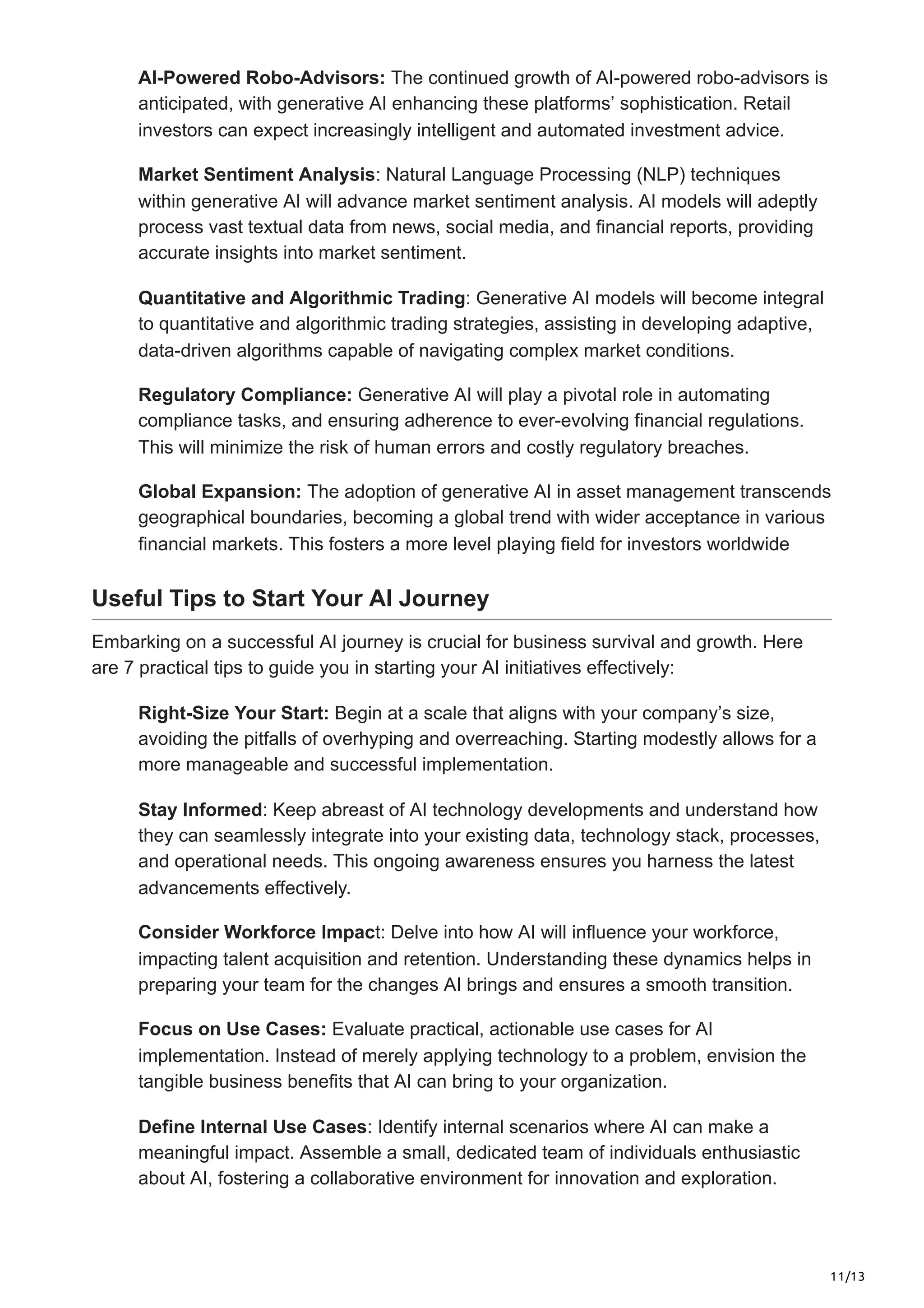 11/13
AI-Powered Robo-Advisors: The continued growth of AI-powered robo-advisors is
anticipated, with generative AI enhancing these platforms’ sophistication. Retail
investors can expect increasingly intelligent and automated investment advice.
Market Sentiment Analysis: Natural Language Processing (NLP) techniques
within generative AI will advance market sentiment analysis. AI models will adeptly
process vast textual data from news, social media, and financial reports, providing
accurate insights into market sentiment.
Quantitative and Algorithmic Trading: Generative AI models will become integral
to quantitative and algorithmic trading strategies, assisting in developing adaptive,
data-driven algorithms capable of navigating complex market conditions.
Regulatory Compliance: Generative AI will play a pivotal role in automating
compliance tasks, and ensuring adherence to ever-evolving financial regulations.
This will minimize the risk of human errors and costly regulatory breaches.
Global Expansion: The adoption of generative AI in asset management transcends
geographical boundaries, becoming a global trend with wider acceptance in various
financial markets. This fosters a more level playing field for investors worldwide
Useful Tips to Start Your AI Journey
Embarking on a successful AI journey is crucial for business survival and growth. Here
are 7 practical tips to guide you in starting your AI initiatives effectively:
Right-Size Your Start: Begin at a scale that aligns with your company’s size,
avoiding the pitfalls of overhyping and overreaching. Starting modestly allows for a
more manageable and successful implementation.
Stay Informed: Keep abreast of AI technology developments and understand how
they can seamlessly integrate into your existing data, technology stack, processes,
and operational needs. This ongoing awareness ensures you harness the latest
advancements effectively.
Consider Workforce Impact: Delve into how AI will influence your workforce,
impacting talent acquisition and retention. Understanding these dynamics helps in
preparing your team for the changes AI brings and ensures a smooth transition.
Focus on Use Cases: Evaluate practical, actionable use cases for AI
implementation. Instead of merely applying technology to a problem, envision the
tangible business benefits that AI can bring to your organization.
Define Internal Use Cases: Identify internal scenarios where AI can make a
meaningful impact. Assemble a small, dedicated team of individuals enthusiastic
about AI, fostering a collaborative environment for innovation and exploration.
 