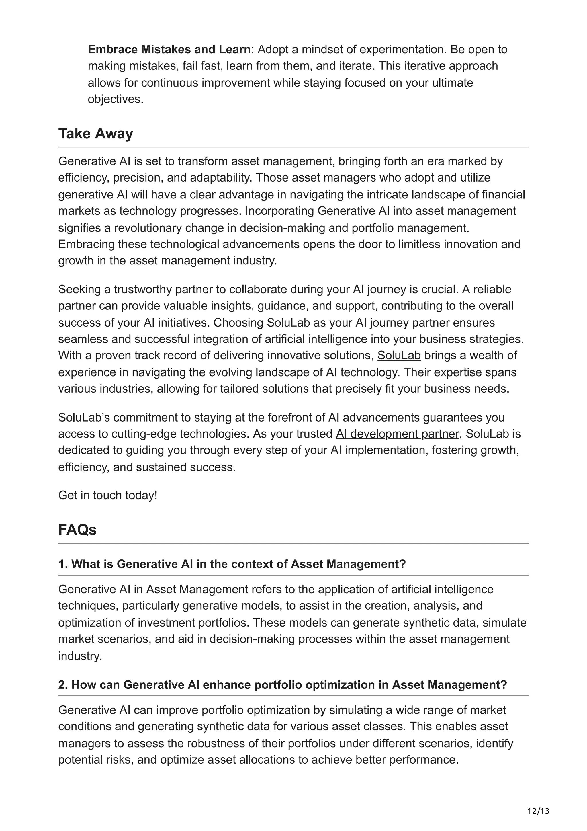 12/13
Embrace Mistakes and Learn: Adopt a mindset of experimentation. Be open to
making mistakes, fail fast, learn from them, and iterate. This iterative approach
allows for continuous improvement while staying focused on your ultimate
objectives.
Take Away
Generative AI is set to transform asset management, bringing forth an era marked by
efficiency, precision, and adaptability. Those asset managers who adopt and utilize
generative AI will have a clear advantage in navigating the intricate landscape of financial
markets as technology progresses. Incorporating Generative AI into asset management
signifies a revolutionary change in decision-making and portfolio management.
Embracing these technological advancements opens the door to limitless innovation and
growth in the asset management industry.
Seeking a trustworthy partner to collaborate during your AI journey is crucial. A reliable
partner can provide valuable insights, guidance, and support, contributing to the overall
success of your AI initiatives. Choosing SoluLab as your AI journey partner ensures
seamless and successful integration of artificial intelligence into your business strategies.
With a proven track record of delivering innovative solutions, SoluLab brings a wealth of
experience in navigating the evolving landscape of AI technology. Their expertise spans
various industries, allowing for tailored solutions that precisely fit your business needs.
SoluLab’s commitment to staying at the forefront of AI advancements guarantees you
access to cutting-edge technologies. As your trusted AI development partner, SoluLab is
dedicated to guiding you through every step of your AI implementation, fostering growth,
efficiency, and sustained success.
Get in touch today!
FAQs
1. What is Generative AI in the context of Asset Management?
Generative AI in Asset Management refers to the application of artificial intelligence
techniques, particularly generative models, to assist in the creation, analysis, and
optimization of investment portfolios. These models can generate synthetic data, simulate
market scenarios, and aid in decision-making processes within the asset management
industry.
2. How can Generative AI enhance portfolio optimization in Asset Management?
Generative AI can improve portfolio optimization by simulating a wide range of market
conditions and generating synthetic data for various asset classes. This enables asset
managers to assess the robustness of their portfolios under different scenarios, identify
potential risks, and optimize asset allocations to achieve better performance.
 