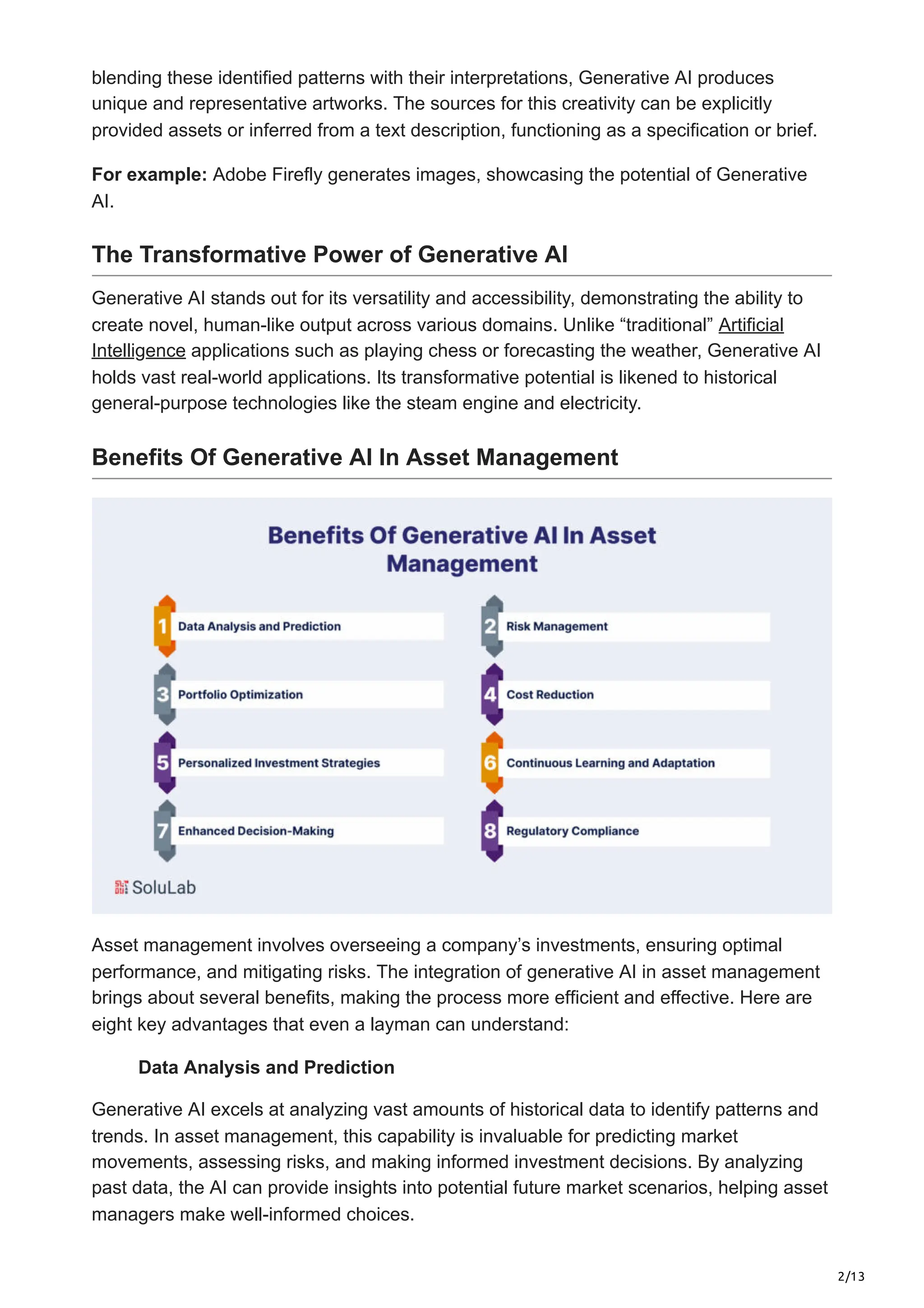 2/13
blending these identified patterns with their interpretations, Generative AI produces
unique and representative artworks. The sources for this creativity can be explicitly
provided assets or inferred from a text description, functioning as a specification or brief.
For example: Adobe Firefly generates images, showcasing the potential of Generative
AI.
The Transformative Power of Generative AI
Generative AI stands out for its versatility and accessibility, demonstrating the ability to
create novel, human-like output across various domains. Unlike “traditional” Artificial
Intelligence applications such as playing chess or forecasting the weather, Generative AI
holds vast real-world applications. Its transformative potential is likened to historical
general-purpose technologies like the steam engine and electricity.
Benefits Of Generative AI In Asset Management
Asset management involves overseeing a company’s investments, ensuring optimal
performance, and mitigating risks. The integration of generative AI in asset management
brings about several benefits, making the process more efficient and effective. Here are
eight key advantages that even a layman can understand:
Data Analysis and Prediction
Generative AI excels at analyzing vast amounts of historical data to identify patterns and
trends. In asset management, this capability is invaluable for predicting market
movements, assessing risks, and making informed investment decisions. By analyzing
past data, the AI can provide insights into potential future market scenarios, helping asset
managers make well-informed choices.
 