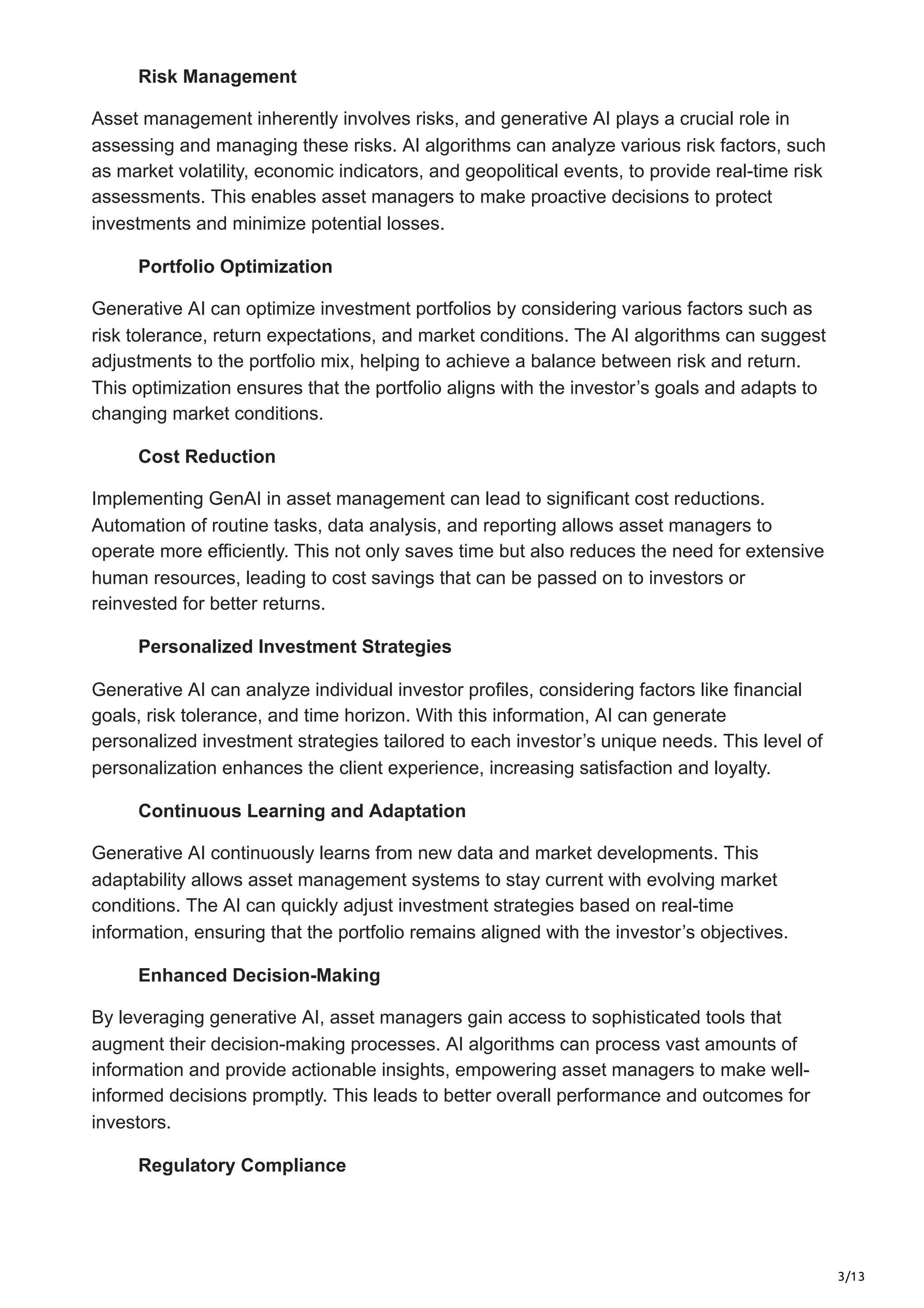 3/13
Risk Management
Asset management inherently involves risks, and generative AI plays a crucial role in
assessing and managing these risks. AI algorithms can analyze various risk factors, such
as market volatility, economic indicators, and geopolitical events, to provide real-time risk
assessments. This enables asset managers to make proactive decisions to protect
investments and minimize potential losses.
Portfolio Optimization
Generative AI can optimize investment portfolios by considering various factors such as
risk tolerance, return expectations, and market conditions. The AI algorithms can suggest
adjustments to the portfolio mix, helping to achieve a balance between risk and return.
This optimization ensures that the portfolio aligns with the investor’s goals and adapts to
changing market conditions.
Cost Reduction
Implementing GenAI in asset management can lead to significant cost reductions.
Automation of routine tasks, data analysis, and reporting allows asset managers to
operate more efficiently. This not only saves time but also reduces the need for extensive
human resources, leading to cost savings that can be passed on to investors or
reinvested for better returns.
Personalized Investment Strategies
Generative AI can analyze individual investor profiles, considering factors like financial
goals, risk tolerance, and time horizon. With this information, AI can generate
personalized investment strategies tailored to each investor’s unique needs. This level of
personalization enhances the client experience, increasing satisfaction and loyalty.
Continuous Learning and Adaptation
Generative AI continuously learns from new data and market developments. This
adaptability allows asset management systems to stay current with evolving market
conditions. The AI can quickly adjust investment strategies based on real-time
information, ensuring that the portfolio remains aligned with the investor’s objectives.
Enhanced Decision-Making
By leveraging generative AI, asset managers gain access to sophisticated tools that
augment their decision-making processes. AI algorithms can process vast amounts of
information and provide actionable insights, empowering asset managers to make well-
informed decisions promptly. This leads to better overall performance and outcomes for
investors.
Regulatory Compliance
 