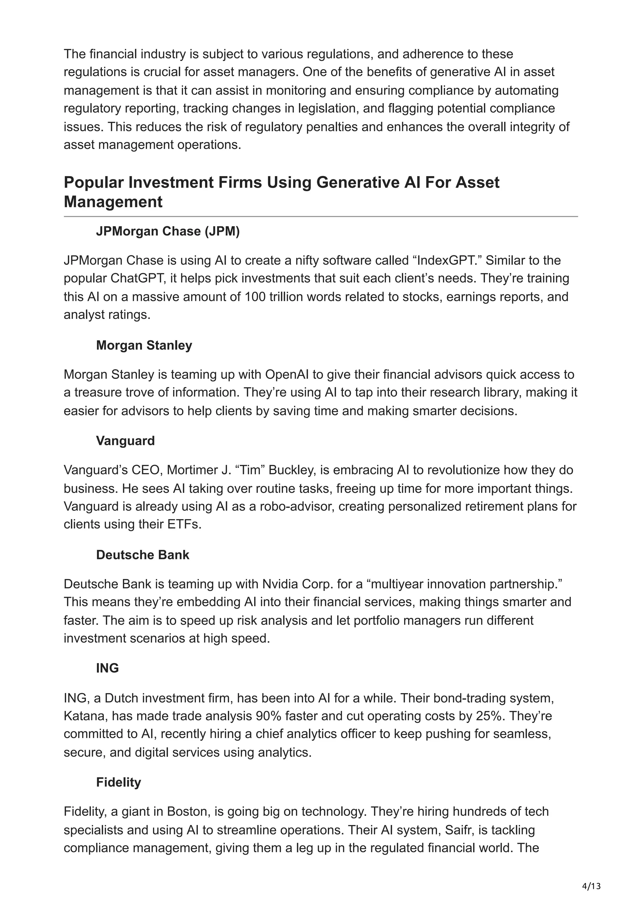 4/13
The financial industry is subject to various regulations, and adherence to these
regulations is crucial for asset managers. One of the benefits of generative AI in asset
management is that it can assist in monitoring and ensuring compliance by automating
regulatory reporting, tracking changes in legislation, and flagging potential compliance
issues. This reduces the risk of regulatory penalties and enhances the overall integrity of
asset management operations.
Popular Investment Firms Using Generative AI For Asset
Management
JPMorgan Chase (JPM)
JPMorgan Chase is using AI to create a nifty software called “IndexGPT.” Similar to the
popular ChatGPT, it helps pick investments that suit each client’s needs. They’re training
this AI on a massive amount of 100 trillion words related to stocks, earnings reports, and
analyst ratings.
Morgan Stanley
Morgan Stanley is teaming up with OpenAI to give their financial advisors quick access to
a treasure trove of information. They’re using AI to tap into their research library, making it
easier for advisors to help clients by saving time and making smarter decisions.
Vanguard
Vanguard’s CEO, Mortimer J. “Tim” Buckley, is embracing AI to revolutionize how they do
business. He sees AI taking over routine tasks, freeing up time for more important things.
Vanguard is already using AI as a robo-advisor, creating personalized retirement plans for
clients using their ETFs.
Deutsche Bank
Deutsche Bank is teaming up with Nvidia Corp. for a “multiyear innovation partnership.”
This means they’re embedding AI into their financial services, making things smarter and
faster. The aim is to speed up risk analysis and let portfolio managers run different
investment scenarios at high speed.
ING
ING, a Dutch investment firm, has been into AI for a while. Their bond-trading system,
Katana, has made trade analysis 90% faster and cut operating costs by 25%. They’re
committed to AI, recently hiring a chief analytics officer to keep pushing for seamless,
secure, and digital services using analytics.
Fidelity
Fidelity, a giant in Boston, is going big on technology. They’re hiring hundreds of tech
specialists and using AI to streamline operations. Their AI system, Saifr, is tackling
compliance management, giving them a leg up in the regulated financial world. The
 