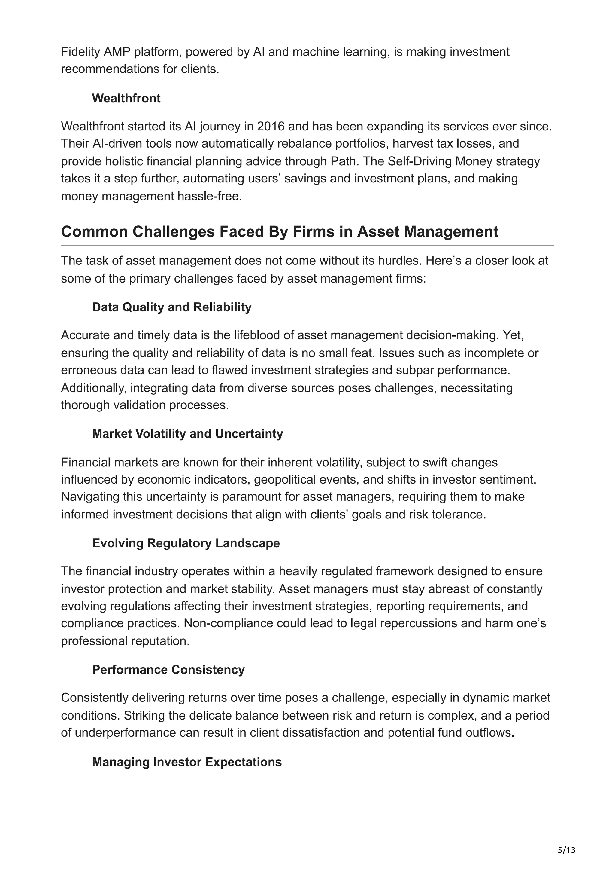 5/13
Fidelity AMP platform, powered by AI and machine learning, is making investment
recommendations for clients.
Wealthfront
Wealthfront started its AI journey in 2016 and has been expanding its services ever since.
Their AI-driven tools now automatically rebalance portfolios, harvest tax losses, and
provide holistic financial planning advice through Path. The Self-Driving Money strategy
takes it a step further, automating users’ savings and investment plans, and making
money management hassle-free.
Common Challenges Faced By Firms in Asset Management
The task of asset management does not come without its hurdles. Here’s a closer look at
some of the primary challenges faced by asset management firms:
Data Quality and Reliability
Accurate and timely data is the lifeblood of asset management decision-making. Yet,
ensuring the quality and reliability of data is no small feat. Issues such as incomplete or
erroneous data can lead to flawed investment strategies and subpar performance.
Additionally, integrating data from diverse sources poses challenges, necessitating
thorough validation processes.
Market Volatility and Uncertainty
Financial markets are known for their inherent volatility, subject to swift changes
influenced by economic indicators, geopolitical events, and shifts in investor sentiment.
Navigating this uncertainty is paramount for asset managers, requiring them to make
informed investment decisions that align with clients’ goals and risk tolerance.
Evolving Regulatory Landscape
The financial industry operates within a heavily regulated framework designed to ensure
investor protection and market stability. Asset managers must stay abreast of constantly
evolving regulations affecting their investment strategies, reporting requirements, and
compliance practices. Non-compliance could lead to legal repercussions and harm one’s
professional reputation.
Performance Consistency
Consistently delivering returns over time poses a challenge, especially in dynamic market
conditions. Striking the delicate balance between risk and return is complex, and a period
of underperformance can result in client dissatisfaction and potential fund outflows.
Managing Investor Expectations
 