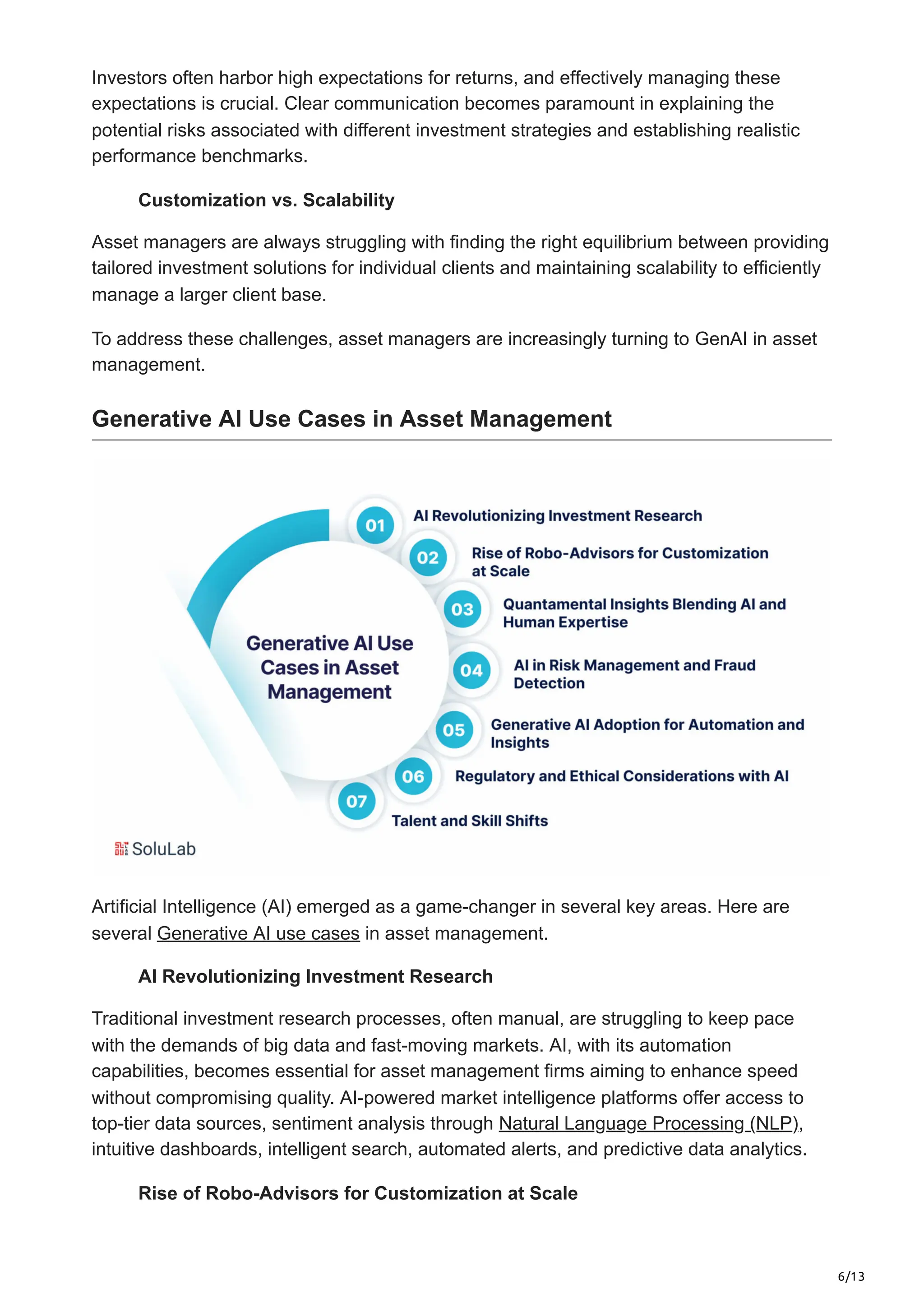 6/13
Investors often harbor high expectations for returns, and effectively managing these
expectations is crucial. Clear communication becomes paramount in explaining the
potential risks associated with different investment strategies and establishing realistic
performance benchmarks.
Customization vs. Scalability
Asset managers are always struggling with finding the right equilibrium between providing
tailored investment solutions for individual clients and maintaining scalability to efficiently
manage a larger client base.
To address these challenges, asset managers are increasingly turning to GenAI in asset
management.
Generative AI Use Cases in Asset Management
Artificial Intelligence (AI) emerged as a game-changer in several key areas. Here are
several Generative AI use cases in asset management.
AI Revolutionizing Investment Research
Traditional investment research processes, often manual, are struggling to keep pace
with the demands of big data and fast-moving markets. AI, with its automation
capabilities, becomes essential for asset management firms aiming to enhance speed
without compromising quality. AI-powered market intelligence platforms offer access to
top-tier data sources, sentiment analysis through Natural Language Processing (NLP),
intuitive dashboards, intelligent search, automated alerts, and predictive data analytics.
Rise of Robo-Advisors for Customization at Scale
 