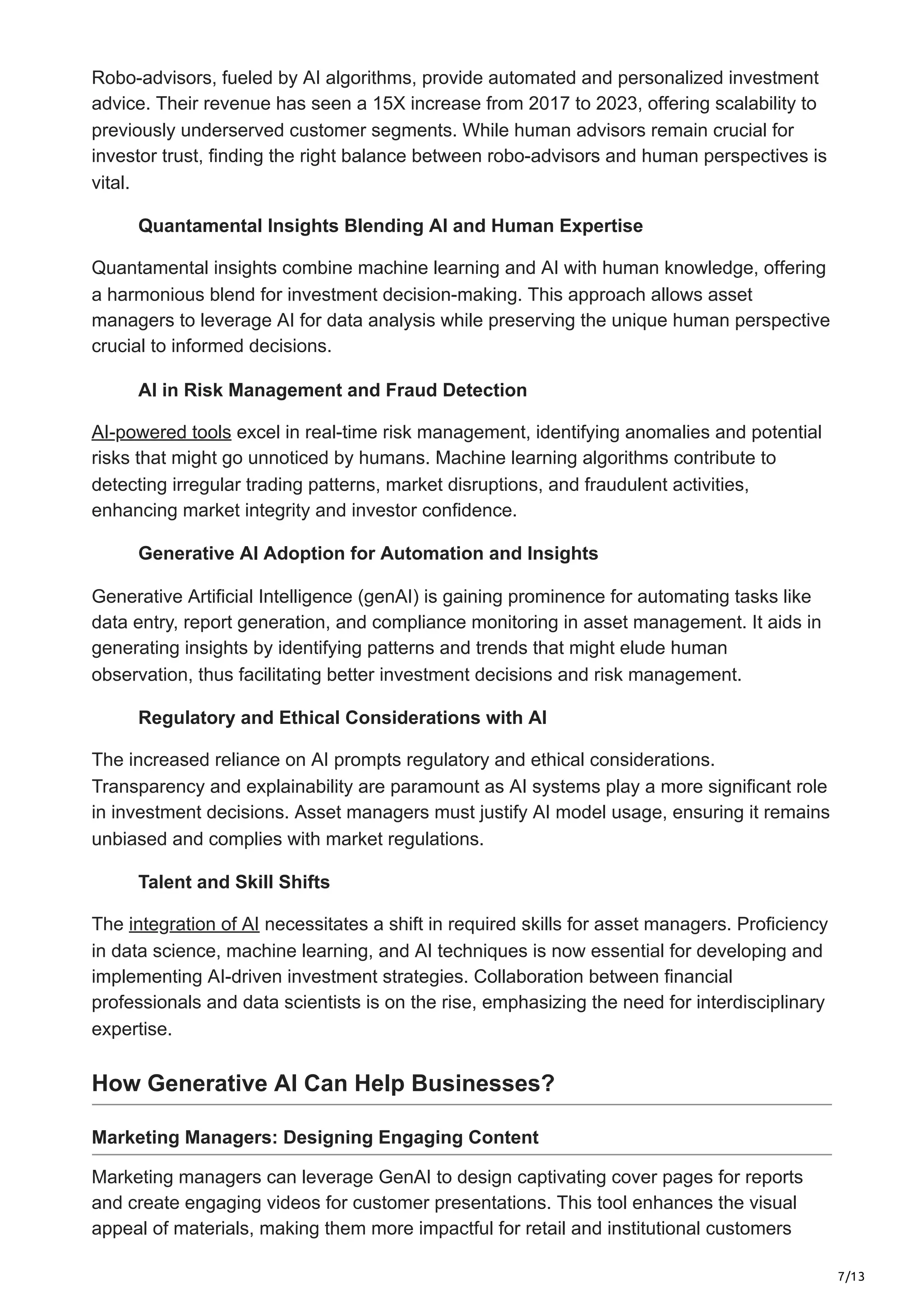 7/13
Robo-advisors, fueled by AI algorithms, provide automated and personalized investment
advice. Their revenue has seen a 15X increase from 2017 to 2023, offering scalability to
previously underserved customer segments. While human advisors remain crucial for
investor trust, finding the right balance between robo-advisors and human perspectives is
vital.
Quantamental Insights Blending AI and Human Expertise
Quantamental insights combine machine learning and AI with human knowledge, offering
a harmonious blend for investment decision-making. This approach allows asset
managers to leverage AI for data analysis while preserving the unique human perspective
crucial to informed decisions.
AI in Risk Management and Fraud Detection
AI-powered tools excel in real-time risk management, identifying anomalies and potential
risks that might go unnoticed by humans. Machine learning algorithms contribute to
detecting irregular trading patterns, market disruptions, and fraudulent activities,
enhancing market integrity and investor confidence.
Generative AI Adoption for Automation and Insights
Generative Artificial Intelligence (genAI) is gaining prominence for automating tasks like
data entry, report generation, and compliance monitoring in asset management. It aids in
generating insights by identifying patterns and trends that might elude human
observation, thus facilitating better investment decisions and risk management.
Regulatory and Ethical Considerations with AI
The increased reliance on AI prompts regulatory and ethical considerations.
Transparency and explainability are paramount as AI systems play a more significant role
in investment decisions. Asset managers must justify AI model usage, ensuring it remains
unbiased and complies with market regulations.
Talent and Skill Shifts
The integration of AI necessitates a shift in required skills for asset managers. Proficiency
in data science, machine learning, and AI techniques is now essential for developing and
implementing AI-driven investment strategies. Collaboration between financial
professionals and data scientists is on the rise, emphasizing the need for interdisciplinary
expertise.
How Generative AI Can Help Businesses?
Marketing Managers: Designing Engaging Content
Marketing managers can leverage GenAI to design captivating cover pages for reports
and create engaging videos for customer presentations. This tool enhances the visual
appeal of materials, making them more impactful for retail and institutional customers
 