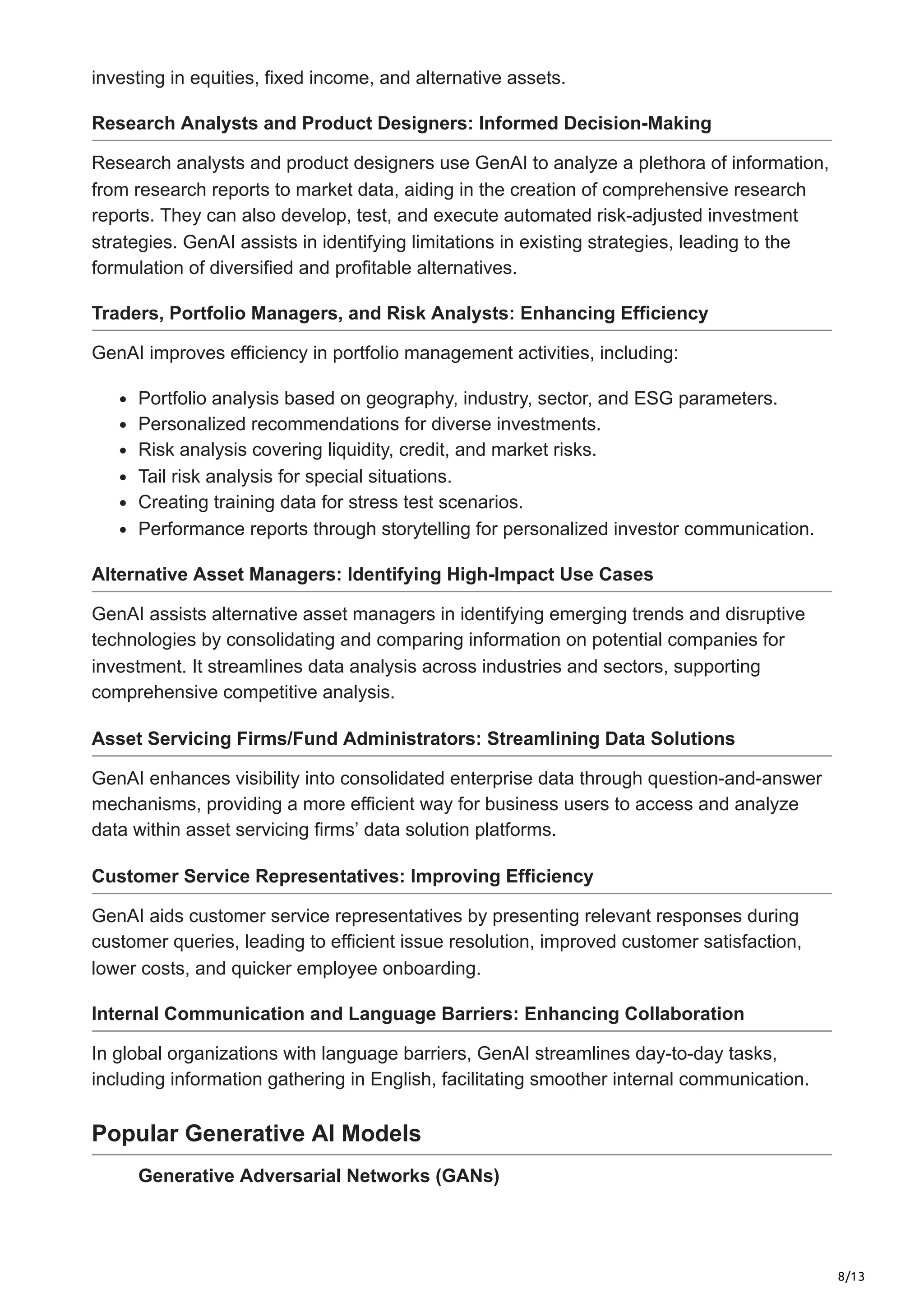 8/13
investing in equities, fixed income, and alternative assets.
Research Analysts and Product Designers: Informed Decision-Making
Research analysts and product designers use GenAI to analyze a plethora of information,
from research reports to market data, aiding in the creation of comprehensive research
reports. They can also develop, test, and execute automated risk-adjusted investment
strategies. GenAI assists in identifying limitations in existing strategies, leading to the
formulation of diversified and profitable alternatives.
Traders, Portfolio Managers, and Risk Analysts: Enhancing Efficiency
GenAI improves efficiency in portfolio management activities, including:
Portfolio analysis based on geography, industry, sector, and ESG parameters.
Personalized recommendations for diverse investments.
Risk analysis covering liquidity, credit, and market risks.
Tail risk analysis for special situations.
Creating training data for stress test scenarios.
Performance reports through storytelling for personalized investor communication.
Alternative Asset Managers: Identifying High-Impact Use Cases
GenAI assists alternative asset managers in identifying emerging trends and disruptive
technologies by consolidating and comparing information on potential companies for
investment. It streamlines data analysis across industries and sectors, supporting
comprehensive competitive analysis.
Asset Servicing Firms/Fund Administrators: Streamlining Data Solutions
GenAI enhances visibility into consolidated enterprise data through question-and-answer
mechanisms, providing a more efficient way for business users to access and analyze
data within asset servicing firms’ data solution platforms.
Customer Service Representatives: Improving Efficiency
GenAI aids customer service representatives by presenting relevant responses during
customer queries, leading to efficient issue resolution, improved customer satisfaction,
lower costs, and quicker employee onboarding.
Internal Communication and Language Barriers: Enhancing Collaboration
In global organizations with language barriers, GenAI streamlines day-to-day tasks,
including information gathering in English, facilitating smoother internal communication.
Popular Generative AI Models
Generative Adversarial Networks (GANs)
 