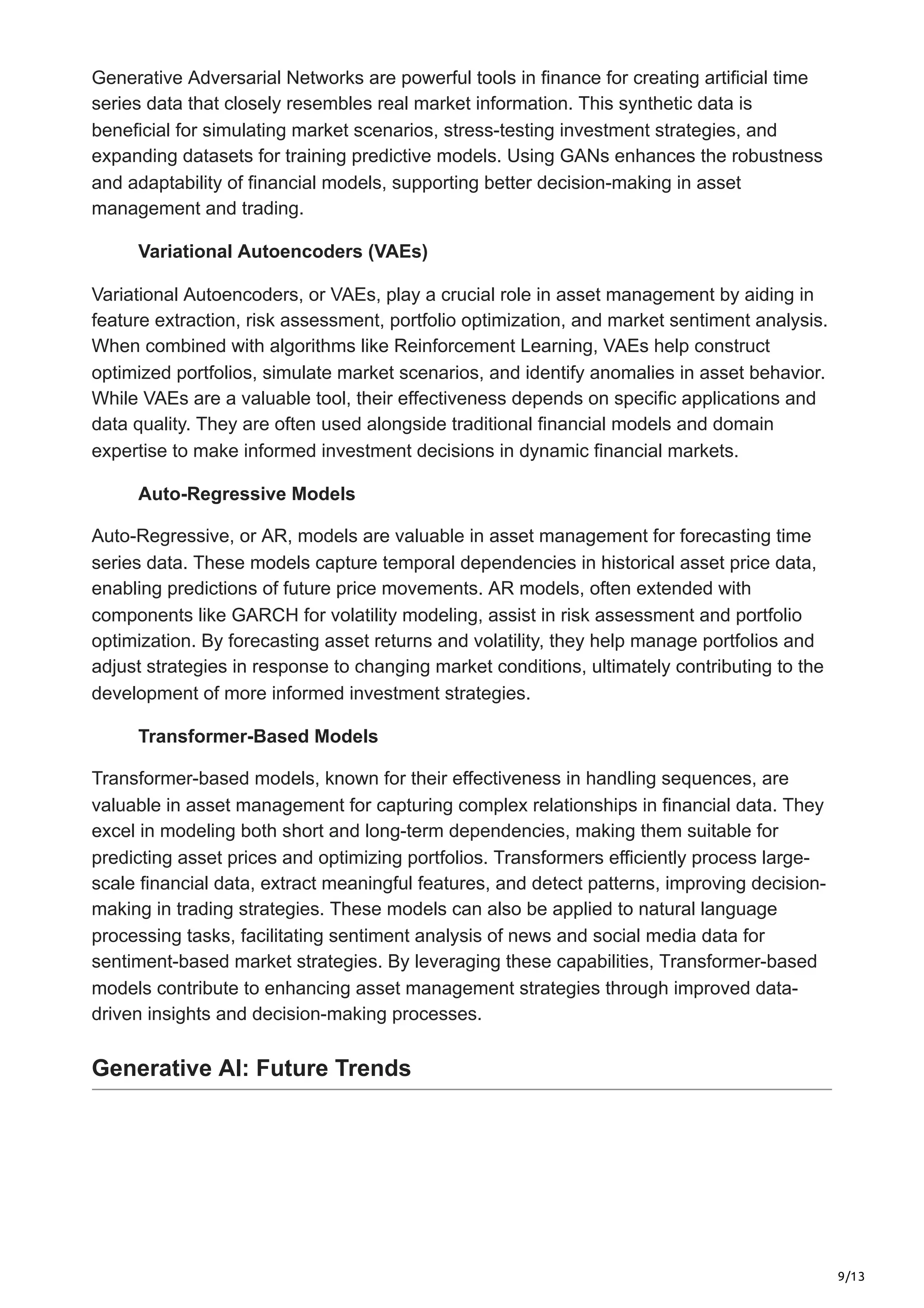 9/13
Generative Adversarial Networks are powerful tools in finance for creating artificial time
series data that closely resembles real market information. This synthetic data is
beneficial for simulating market scenarios, stress-testing investment strategies, and
expanding datasets for training predictive models. Using GANs enhances the robustness
and adaptability of financial models, supporting better decision-making in asset
management and trading.
Variational Autoencoders (VAEs)
Variational Autoencoders, or VAEs, play a crucial role in asset management by aiding in
feature extraction, risk assessment, portfolio optimization, and market sentiment analysis.
When combined with algorithms like Reinforcement Learning, VAEs help construct
optimized portfolios, simulate market scenarios, and identify anomalies in asset behavior.
While VAEs are a valuable tool, their effectiveness depends on specific applications and
data quality. They are often used alongside traditional financial models and domain
expertise to make informed investment decisions in dynamic financial markets.
Auto-Regressive Models
Auto-Regressive, or AR, models are valuable in asset management for forecasting time
series data. These models capture temporal dependencies in historical asset price data,
enabling predictions of future price movements. AR models, often extended with
components like GARCH for volatility modeling, assist in risk assessment and portfolio
optimization. By forecasting asset returns and volatility, they help manage portfolios and
adjust strategies in response to changing market conditions, ultimately contributing to the
development of more informed investment strategies.
Transformer-Based Models
Transformer-based models, known for their effectiveness in handling sequences, are
valuable in asset management for capturing complex relationships in financial data. They
excel in modeling both short and long-term dependencies, making them suitable for
predicting asset prices and optimizing portfolios. Transformers efficiently process large-
scale financial data, extract meaningful features, and detect patterns, improving decision-
making in trading strategies. These models can also be applied to natural language
processing tasks, facilitating sentiment analysis of news and social media data for
sentiment-based market strategies. By leveraging these capabilities, Transformer-based
models contribute to enhancing asset management strategies through improved data-
driven insights and decision-making processes.
Generative AI: Future Trends
 
