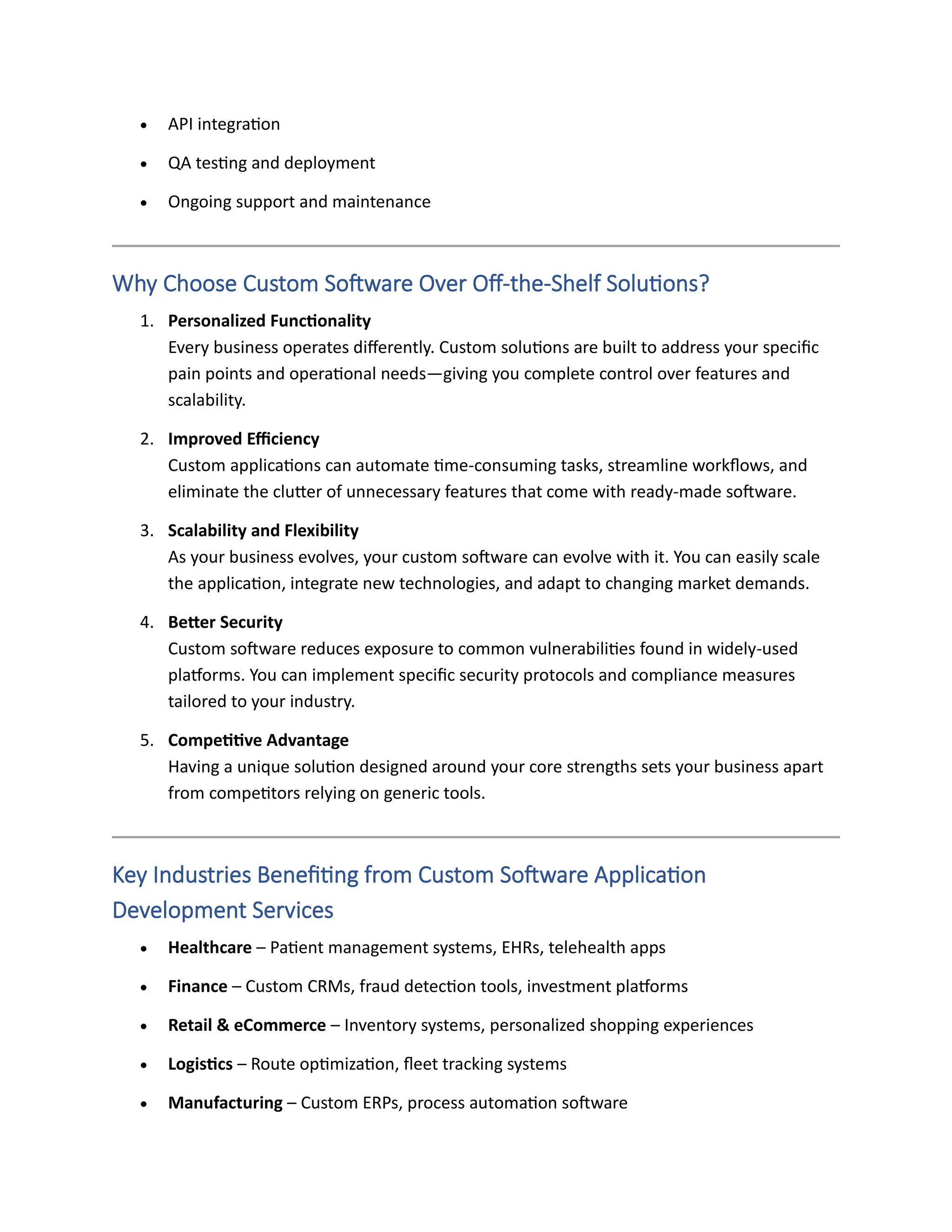 • API integration
• QA testing and deployment
• Ongoing support and maintenance
Why Choose Custom Software Over Off-the-Shelf Solutions?
1. Personalized Functionality
Every business operates differently. Custom solutions are built to address your specific
pain points and operational needs—giving you complete control over features and
scalability.
2. Improved Efficiency
Custom applications can automate time-consuming tasks, streamline workflows, and
eliminate the clutter of unnecessary features that come with ready-made software.
3. Scalability and Flexibility
As your business evolves, your custom software can evolve with it. You can easily scale
the application, integrate new technologies, and adapt to changing market demands.
4. Better Security
Custom software reduces exposure to common vulnerabilities found in widely-used
platforms. You can implement specific security protocols and compliance measures
tailored to your industry.
5. Competitive Advantage
Having a unique solution designed around your core strengths sets your business apart
from competitors relying on generic tools.
Key Industries Benefiting from Custom Software Application
Development Services
• Healthcare – Patient management systems, EHRs, telehealth apps
• Finance – Custom CRMs, fraud detection tools, investment platforms
• Retail & eCommerce – Inventory systems, personalized shopping experiences
• Logistics – Route optimization, fleet tracking systems
• Manufacturing – Custom ERPs, process automation software
 