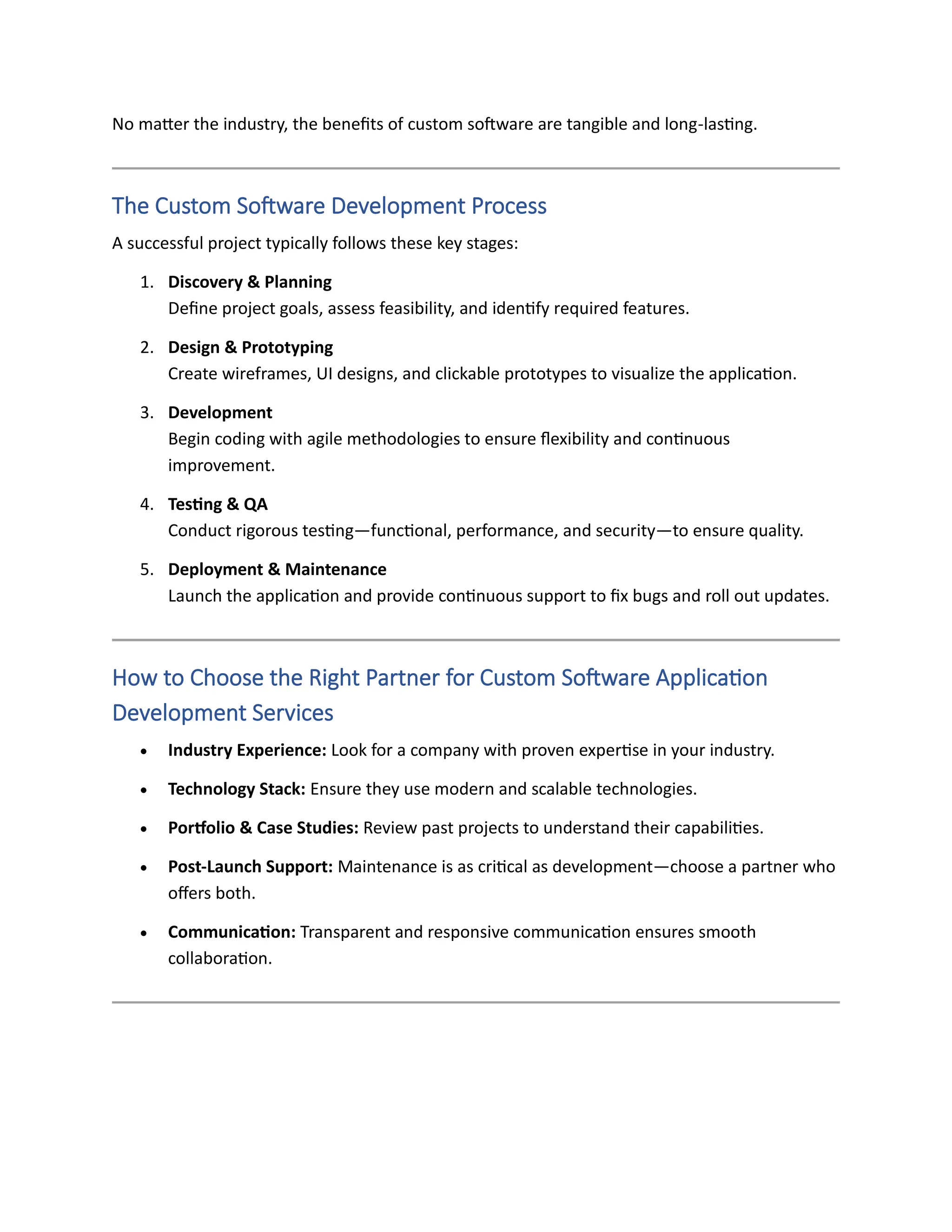 No matter the industry, the benefits of custom software are tangible and long-lasting.
The Custom Software Development Process
A successful project typically follows these key stages:
1. Discovery & Planning
Define project goals, assess feasibility, and identify required features.
2. Design & Prototyping
Create wireframes, UI designs, and clickable prototypes to visualize the application.
3. Development
Begin coding with agile methodologies to ensure flexibility and continuous
improvement.
4. Testing & QA
Conduct rigorous testing—functional, performance, and security—to ensure quality.
5. Deployment & Maintenance
Launch the application and provide continuous support to fix bugs and roll out updates.
How to Choose the Right Partner for Custom Software Application
Development Services
• Industry Experience: Look for a company with proven expertise in your industry.
• Technology Stack: Ensure they use modern and scalable technologies.
• Portfolio & Case Studies: Review past projects to understand their capabilities.
• Post-Launch Support: Maintenance is as critical as development—choose a partner who
offers both.
• Communication: Transparent and responsive communication ensures smooth
collaboration.
 