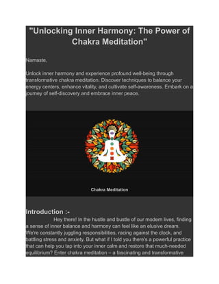 "Unlocking Inner Harmony: The Power of
Chakra Meditation"
Namaste,
Unlock inner harmony and experience profound well-being through
transformative chakra meditation. Discover techniques to balance your
energy centers, enhance vitality, and cultivate self-awareness. Embark on a
journey of self-discovery and embrace inner peace.
Chakra Meditation
Introduction :-
Hey there! In the hustle and bustle of our modern lives, finding
a sense of inner balance and harmony can feel like an elusive dream.
We're constantly juggling responsibilities, racing against the clock, and
battling stress and anxiety. But what if I told you there's a powerful practice
that can help you tap into your inner calm and restore that much-needed
equilibrium? Enter chakra meditation – a fascinating and transformative
 
