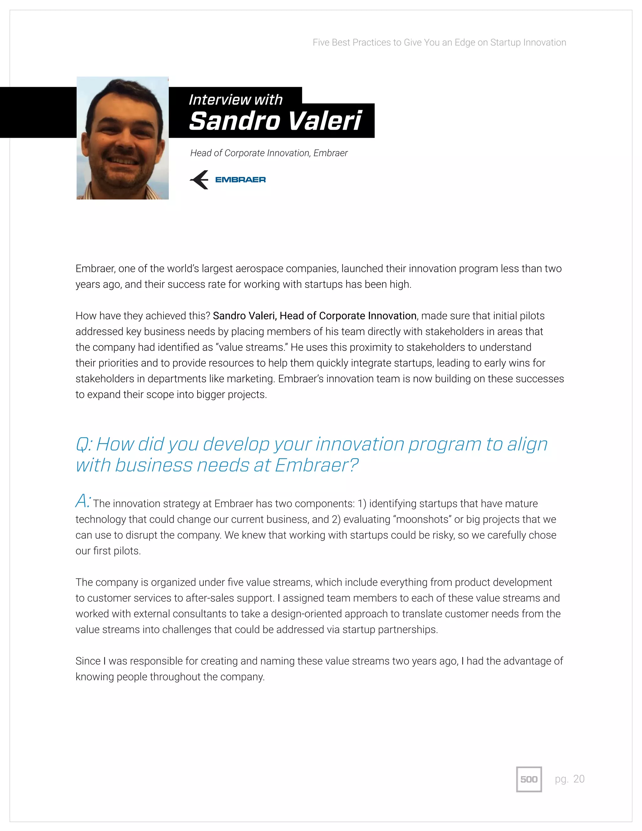 20pg.
Embraer, one of the world’s largest aerospace companies, launched their innovation program less than two
years ago, and their success rate for working with startups has been high.
How have they achieved this? Sandro Valeri, Head of Corporate Innovation, made sure that initial pilots
addressed key business needs by placing members of his team directly with stakeholders in areas that
the company had identified as “value streams.” He uses this proximity to stakeholders to understand
their priorities and to provide resources to help them quickly integrate startups, leading to early wins for
stakeholders in departments like marketing. Embraer’s innovation team is now building on these successes
to expand their scope into bigger projects.
Q: How did you develop your innovation program to align
with business needs at Embraer?
A:The innovation strategy at Embraer has two components: 1) identifying startups that have mature
technology that could change our current business, and 2) evaluating “moonshots” or big projects that we
can use to disrupt the company. We knew that working with startups could be risky, so we carefully chose
our first pilots.
The company is organized under five value streams, which include everything from product development
to customer services to after-sales support. I assigned team members to each of these value streams and
worked with external consultants to take a design-oriented approach to translate customer needs from the
value streams into challenges that could be addressed via startup partnerships.
Since I was responsible for creating and naming these value streams two years ago, I had the advantage of
knowing people throughout the company.
Five Best Practices to Give You an Edge on Startup Innovation
Head of Corporate Innovation, Embraer
Interview with
Sandro Valeri
 
