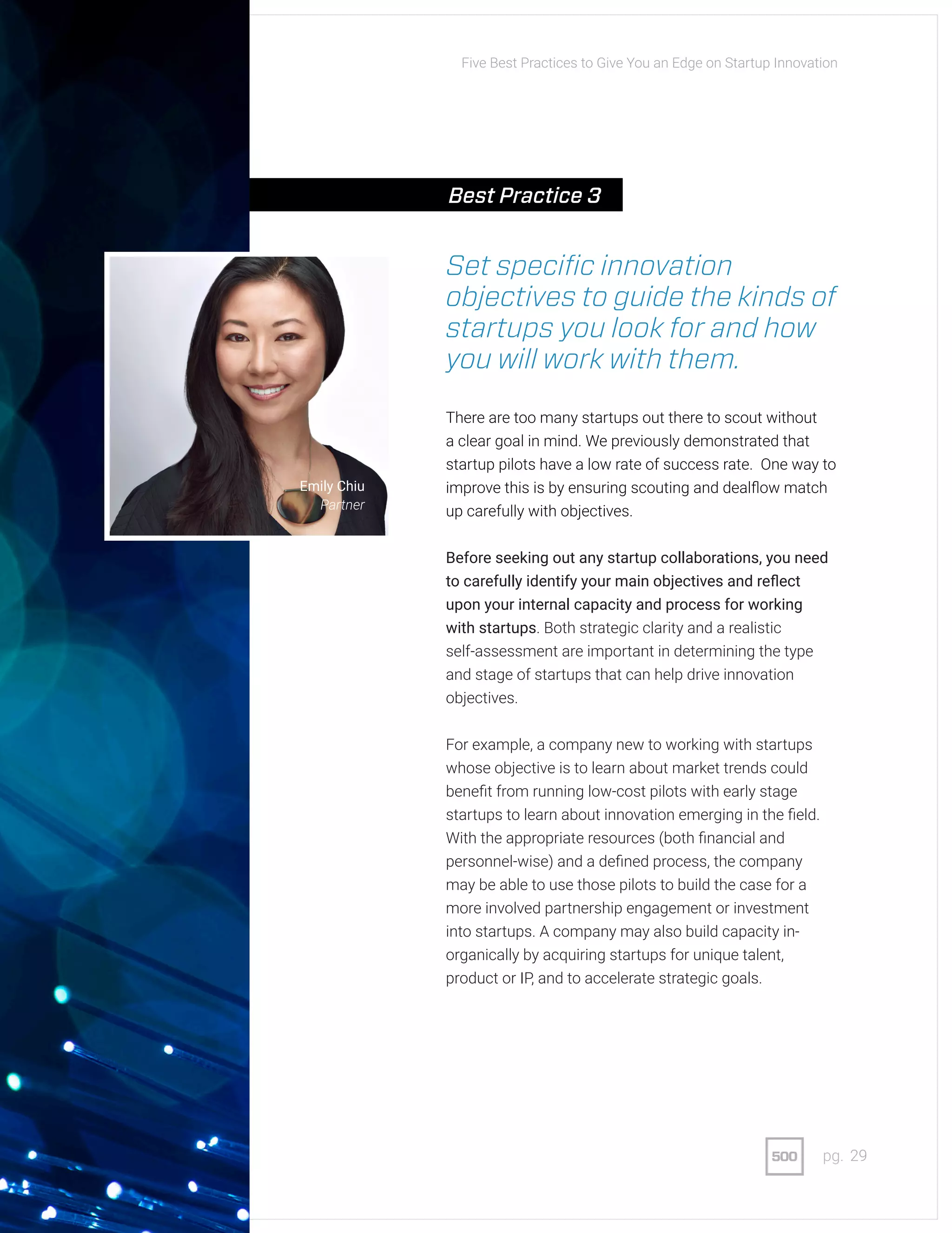 29pg.
Set specific innovation
objectives to guide the kinds of
startups you look for and how
you will work with them.
There are too many startups out there to scout without
a clear goal in mind. We previously demonstrated that
startup pilots have a low rate of success rate. One way to
improve this is by ensuring scouting and dealflow match
up carefully with objectives.
Before seeking out any startup collaborations, you need
to carefully identify your main objectives and reflect
upon your internal capacity and process for working
with startups. Both strategic clarity and a realistic
self-assessment are important in determining the type
and stage of startups that can help drive innovation
objectives.
For example, a company new to working with startups
whose objective is to learn about market trends could
benefit from running low-cost pilots with early stage
startups to learn about innovation emerging in the field.
With the appropriate resources (both financial and
personnel-wise) and a defined process, the company
may be able to use those pilots to build the case for a
more involved partnership engagement or investment
into startups. A company may also build capacity in-
organically by acquiring startups for unique talent,
product or IP, and to accelerate strategic goals.
Emily Chiu
Partner
Five Best Practices to Give You an Edge on Startup Innovation
Best Practice 3
 