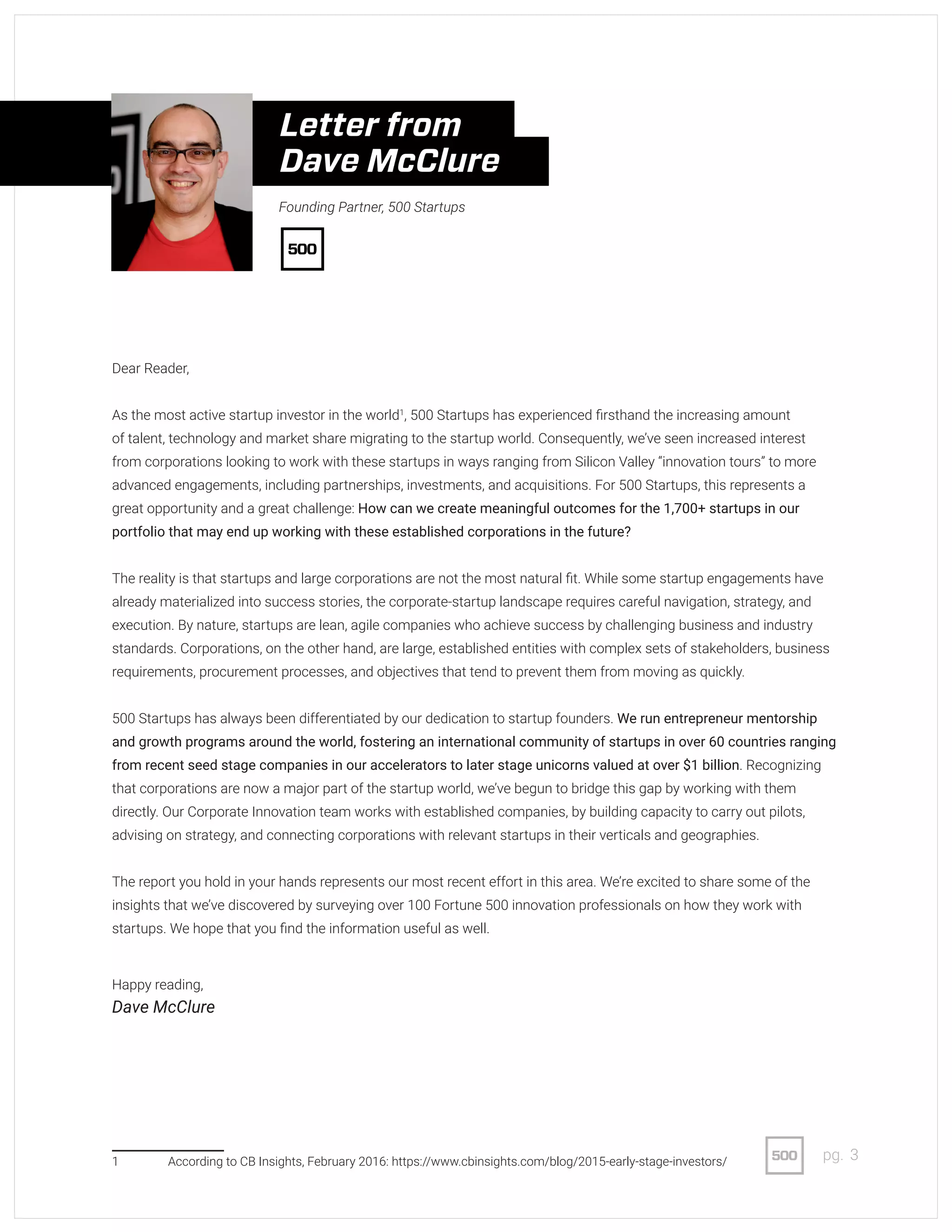 3pg.
Dear Reader,
As the most active startup investor in the world1
, 500 Startups has experienced firsthand the increasing amount
of talent, technology and market share migrating to the startup world. Consequently, we’ve seen increased interest
from corporations looking to work with these startups in ways ranging from Silicon Valley “innovation tours” to more
advanced engagements, including partnerships, investments, and acquisitions. For 500 Startups, this represents a
great opportunity and a great challenge: How can we create meaningful outcomes for the 1,700+ startups in our
portfolio that may end up working with these established corporations in the future?
The reality is that startups and large corporations are not the most natural fit. While some startup engagements have
already materialized into success stories, the corporate-startup landscape requires careful navigation, strategy, and
execution. By nature, startups are lean, agile companies who achieve success by challenging business and industry
standards. Corporations, on the other hand, are large, established entities with complex sets of stakeholders, business
requirements, procurement processes, and objectives that tend to prevent them from moving as quickly.
500 Startups has always been differentiated by our dedication to startup founders. We run entrepreneur mentorship
and growth programs around the world, fostering an international community of startups in over 60 countries ranging
from recent seed stage companies in our accelerators to later stage unicorns valued at over $1 billion. Recognizing
that corporations are now a major part of the startup world, we’ve begun to bridge this gap by working with them
directly. Our Corporate Innovation team works with established companies, by building capacity to carry out pilots,
advising on strategy, and connecting corporations with relevant startups in their verticals and geographies.
The report you hold in your hands represents our most recent effort in this area. We’re excited to share some of the
insights that we’ve discovered by surveying over 100 Fortune 500 innovation professionals on how they work with
startups. We hope that you find the information useful as well.
1	 According to CB Insights, February 2016: https://www.cbinsights.com/blog/2015-early-stage-investors/
Happy reading,
Dave McClure
Founding Partner, 500 Startups
Letter from
Dave McClure
 