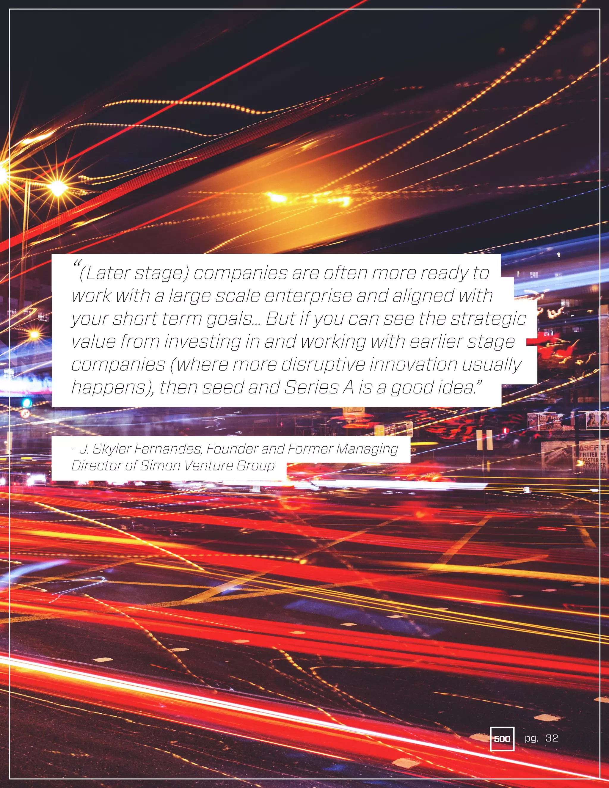 32pg.
“(Later stage) companies are often more ready to
work with a large scale enterprise and aligned with
your short term goals... But if you can see the strategic
value from investing in and working with earlier stage
companies (where more disruptive innovation usually
happens), then seed and Series A is a good idea.”
- J. Skyler Fernandes, Founder and Former Managing
Director of Simon Venture Group
pg. 32
 