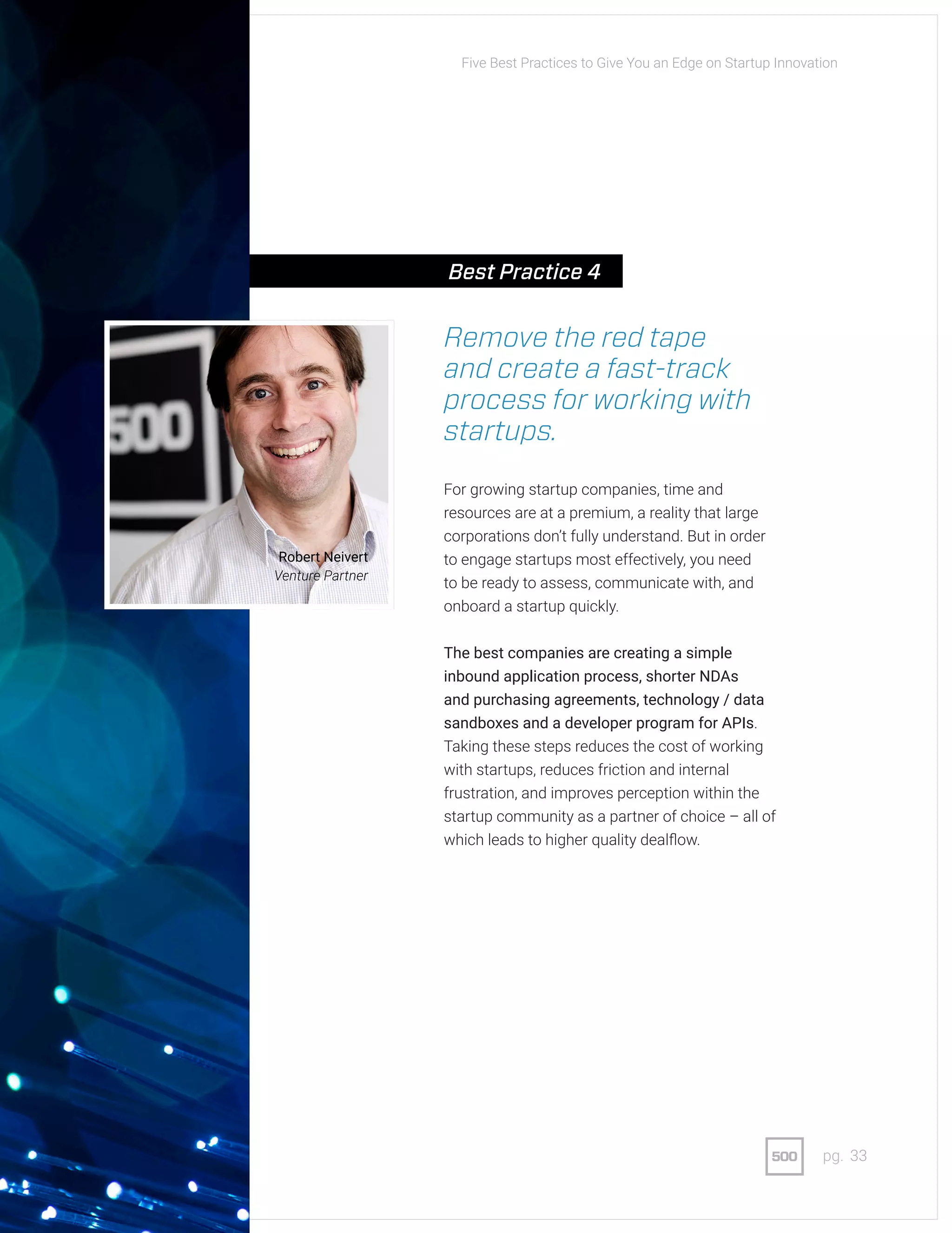 33pg.
Remove the red tape
and create a fast-track
process for working with
startups.
For growing startup companies, time and
resources are at a premium, a reality that large
corporations don’t fully understand. But in order
to engage startups most effectively, you need
to be ready to assess, communicate with, and
onboard a startup quickly.
The best companies are creating a simple
inbound application process, shorter NDAs
and purchasing agreements, technology / data
sandboxes and a developer program for APIs.
Taking these steps reduces the cost of working
with startups, reduces friction and internal
frustration, and improves perception within the
startup community as a partner of choice – all of
which leads to higher quality dealflow.
Robert Neivert
Venture Partner
Five Best Practices to Give You an Edge on Startup Innovation
Best Practice 4
 