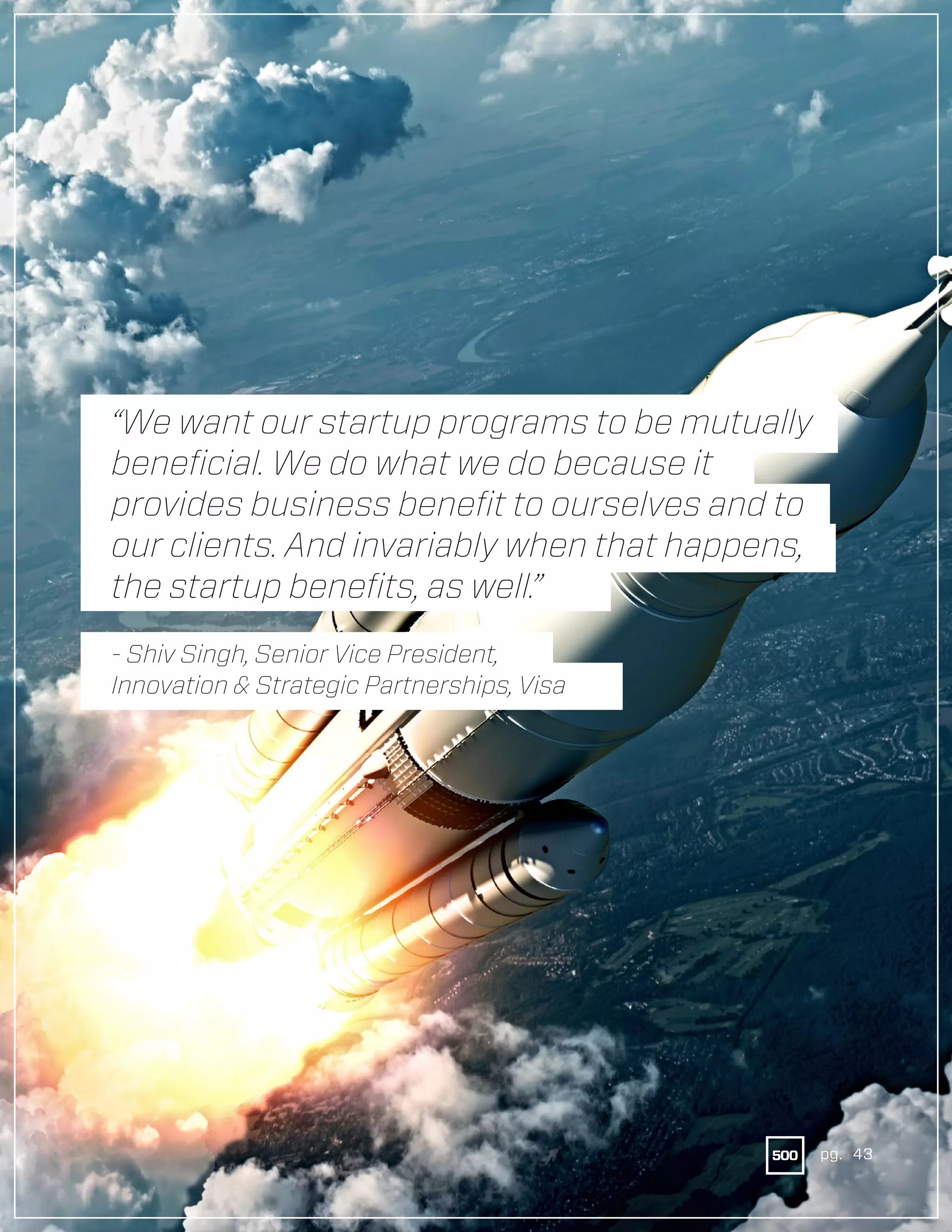 43pg.
“We want our startup programs to be mutually
beneficial. We do what we do because it
provides business benefit to ourselves and to
our clients. And invariably when that happens,
the startup benefits, as well.”
- Shiv Singh, Senior Vice President,
Innovation & Strategic Partnerships, Visa
pg. 43
 