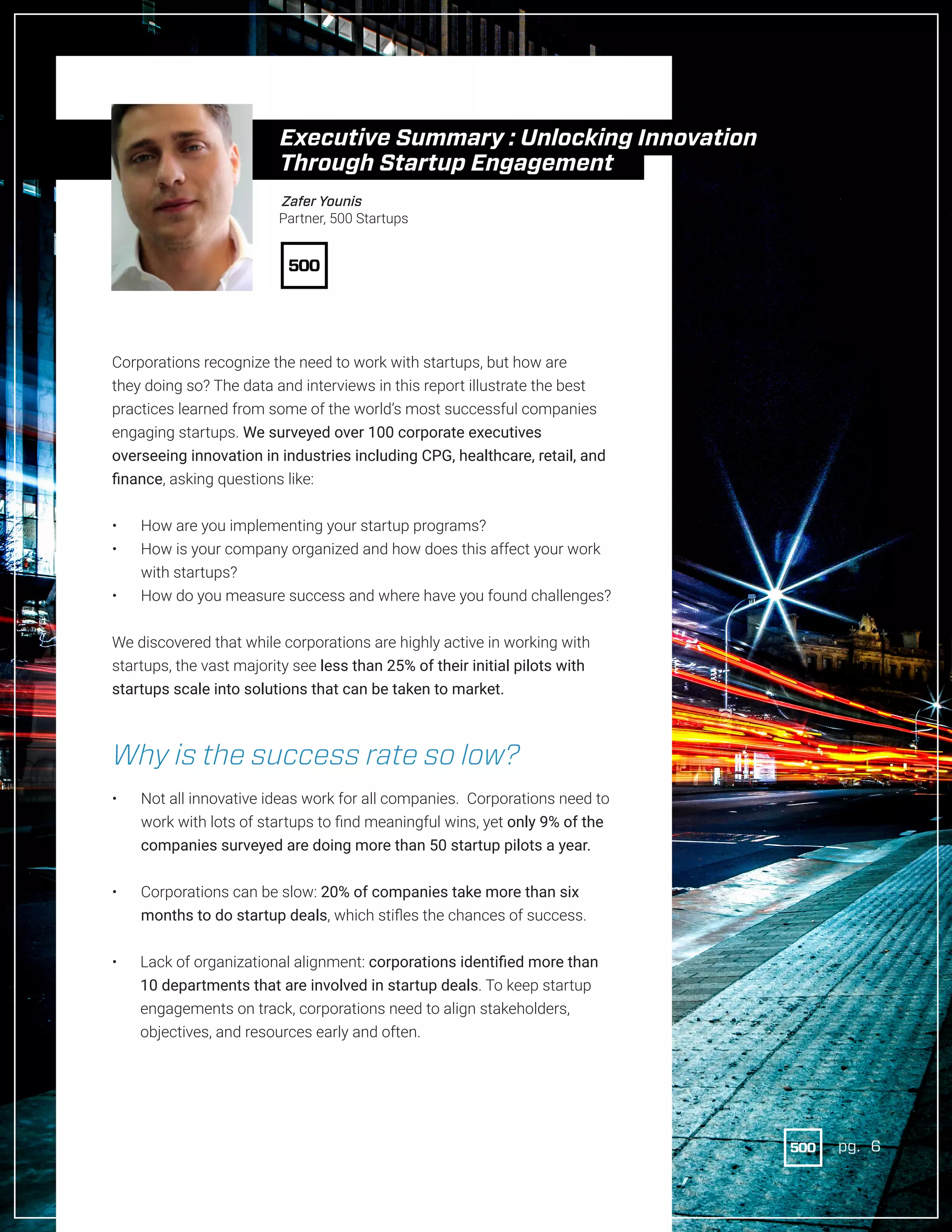 6pg.
Corporations recognize the need to work with startups, but how are
they doing so? The data and interviews in this report illustrate the best
practices learned from some of the world’s most successful companies
engaging startups. We surveyed over 100 corporate executives
overseeing innovation in industries including CPG, healthcare, retail, and
finance, asking questions like:
•	 How are you implementing your startup programs?
•	 How is your company organized and how does this affect your work
with startups?
•	 How do you measure success and where have you found challenges?
We discovered that while corporations are highly active in working with
startups, the vast majority see less than 25% of their initial pilots with
startups scale into solutions that can be taken to market.
Why is the success rate so low?
•	 Not all innovative ideas work for all companies. Corporations need to
work with lots of startups to find meaningful wins, yet only 9% of the
companies surveyed are doing more than 50 startup pilots a year.
•	 Corporations can be slow: 20% of companies take more than six
months to do startup deals, which stifles the chances of success.
•	 Lack of organizational alignment: corporations identified more than
10 departments that are involved in startup deals. To keep startup
engagements on track, corporations need to align stakeholders,
objectives, and resources early and often.
Zafer Younis
Partner, 500 Startups
Executive Summary : Unlocking Innovation
Through Startup Engagement
pg. 6
 