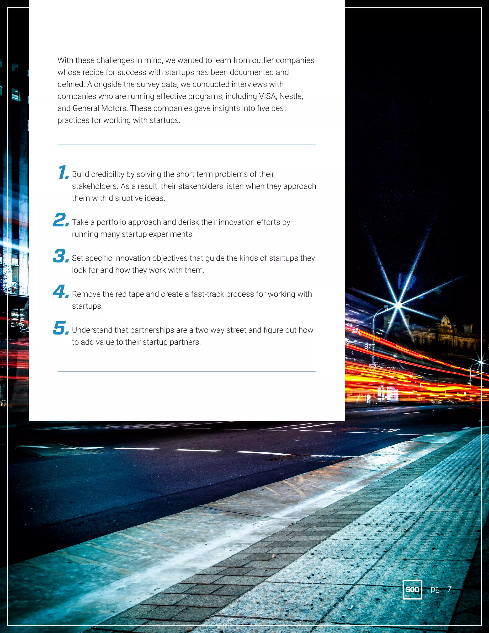7pg.
With these challenges in mind, we wanted to learn from outlier companies
whose recipe for success with startups has been documented and
defined. Alongside the survey data, we conducted interviews with
companies who are running effective programs, including VISA, Nestlé,
and General Motors. These companies gave insights into five best
practices for working with startups:
	
Build credibility by solving the short term problems of their
stakeholders. As a result, their stakeholders listen when they approach
them with disruptive ideas.
	 Take a portfolio approach and derisk their innovation efforts by
running many startup experiments.
	 Set specific innovation objectives that guide the kinds of startups they
look for and how they work with them.
	 Remove the red tape and create a fast-track process for working with
startups.
	 Understand that partnerships are a two way street and figure out how
to add value to their startup partners.
1.
2.
3.
4.
5.
pg. 7
 
