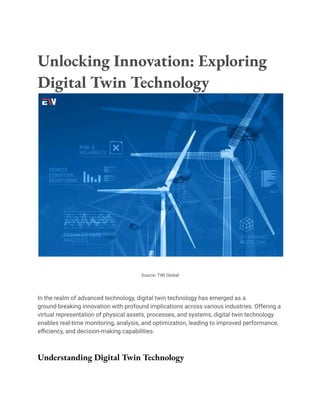 Unlocking Innovation: Exploring
Digital Twin Technology
Source- TWI Global
In the realm of advanced technology, digital twin technology has emerged as a
ground-breaking innovation with profound implications across various industries. Offering a
virtual representation of physical assets, processes, and systems, digital twin technology
enables real-time monitoring, analysis, and optimization, leading to improved performance,
efficiency, and decision-making capabilities.
Understanding Digital Twin Technology
 