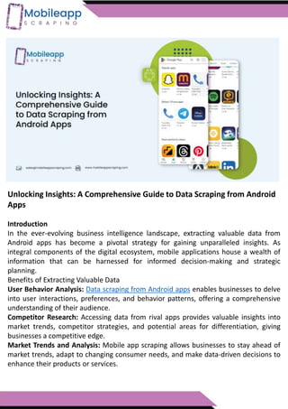 Unlocking Insights: A Comprehensive Guide to Data Scraping from Android
Apps
Introduction
In the ever-evolving business intelligence landscape, extracting valuable data from
Android apps has become a pivotal strategy for gaining unparalleled insights. As
integral components of the digital ecosystem, mobile applications house a wealth of
information that can be harnessed for informed decision-making and strategic
planning.
Benefits of Extracting Valuable Data
User Behavior Analysis: Data scraping from Android apps enables businesses to delve
into user interactions, preferences, and behavior patterns, offering a comprehensive
understanding of their audience.
Competitor Research: Accessing data from rival apps provides valuable insights into
market trends, competitor strategies, and potential areas for differentiation, giving
businesses a competitive edge.
Market Trends and Analysis: Mobile app scraping allows businesses to stay ahead of
market trends, adapt to changing consumer needs, and make data-driven decisions to
enhance their products or services.
 