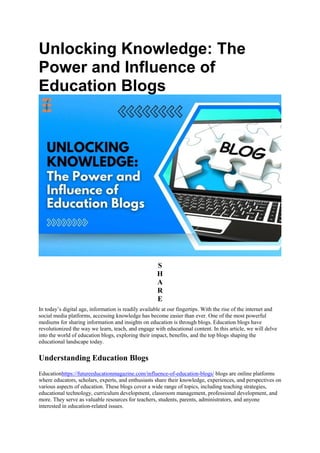 Unlocking Knowledge: The
Power and Influence of
Education Blogs
S
H
A
R
E
In today’s digital age, information is readily available at our fingertips. With the rise of the internet and
social media platforms, accessing knowledge has become easier than ever. One of the most powerful
mediums for sharing information and insights on education is through blogs. Education blogs have
revolutionized the way we learn, teach, and engage with educational content. In this article, we will delve
into the world of education blogs, exploring their impact, benefits, and the top blogs shaping the
educational landscape today.
Understanding Education Blogs
Educationhttps://futureeducationmagazine.com/influence-of-education-blogs/ blogs are online platforms
where educators, scholars, experts, and enthusiasts share their knowledge, experiences, and perspectives on
various aspects of education. These blogs cover a wide range of topics, including teaching strategies,
educational technology, curriculum development, classroom management, professional development, and
more. They serve as valuable resources for teachers, students, parents, administrators, and anyone
interested in education-related issues.
 