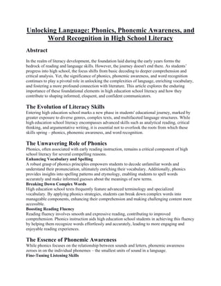Unlocking Language: Phonics, Phonemic Awareness, and
Word Recognition in High School Literacy
Abstract
In the realm of literacy development, the foundation laid during the early years forms the
bedrock of reading and language skills. However, the journey doesn't end there. As students’
progress into high school, the focus shifts from basic decoding to deeper comprehension and
critical analysis. Yet, the significance of phonics, phonemic awareness, and word recognition
continues to play a pivotal role in unlocking the complexities of language, enriching vocabulary,
and fostering a more profound connection with literature. This article explores the enduring
importance of these foundational elements in high education school literacy and how they
contribute to shaping informed, eloquent, and confident communicators.
The Evolution of Literacy Skills
Entering high education school marks a new phase in students' educational journey, marked by
greater exposure to diverse genres, complex texts, and multifaceted language structures. While
high education school literacy encompasses advanced skills such as analytical reading, critical
thinking, and argumentative writing, it is essential not to overlook the roots from which these
skills spring – phonics, phonemic awareness, and word recognition.
The Unwavering Role of Phonics
Phonics, often associated with early reading instruction, remains a critical component of high
school literacy for several compelling reasons.
Enhancing Vocabulary and Spelling
A robust grasp of phonics principles empowers students to decode unfamiliar words and
understand their pronunciation, ultimately enriching their vocabulary. Additionally, phonics
provides insights into spelling patterns and etymology, enabling students to spell words
accurately and make informed guesses about the meanings of new terms.
Breaking Down Complex Words
High education school texts frequently feature advanced terminology and specialized
vocabulary. By applying phonics strategies, students can break down complex words into
manageable components, enhancing their comprehension and making challenging content more
accessible.
Boosting Reading Fluency
Reading fluency involves smooth and expressive reading, contributing to improved
comprehension. Phonics instruction aids high education school students in achieving this fluency
by helping them recognize words effortlessly and accurately, leading to more engaging and
enjoyable reading experiences.
The Essence of Phonemic Awareness
While phonics focuses on the relationship between sounds and letters, phonemic awareness
zeroes in on the individual phonemes – the smallest units of sound in a language.
Fine-Tuning Listening Skills
 