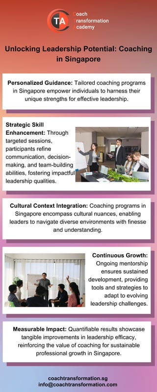 Unlocking Leadership Potential: Coaching
in Singapore
Personalized Guidance: Tailored coaching programs
in Singapore empower individuals to harness their
unique strengths for effective leadership.
Strategic Skill
Enhancement: Through
targeted sessions,
participants refine
communication, decision-
making, and team-building
abilities, fostering impactful
leadership qualities.
Cultural Context Integration: Coaching programs in
Singapore encompass cultural nuances, enabling
leaders to navigate diverse environments with finesse
and understanding.
Continuous Growth:
Ongoing mentorship
ensures sustained
development, providing
tools and strategies to
adapt to evolving
leadership challenges.
Measurable Impact: Quantifiable results showcase
tangible improvements in leadership efficacy,
reinforcing the value of coaching for sustainable
professional growth in Singapore.
coachtransformation.sg
info@coachtransformation.com
 