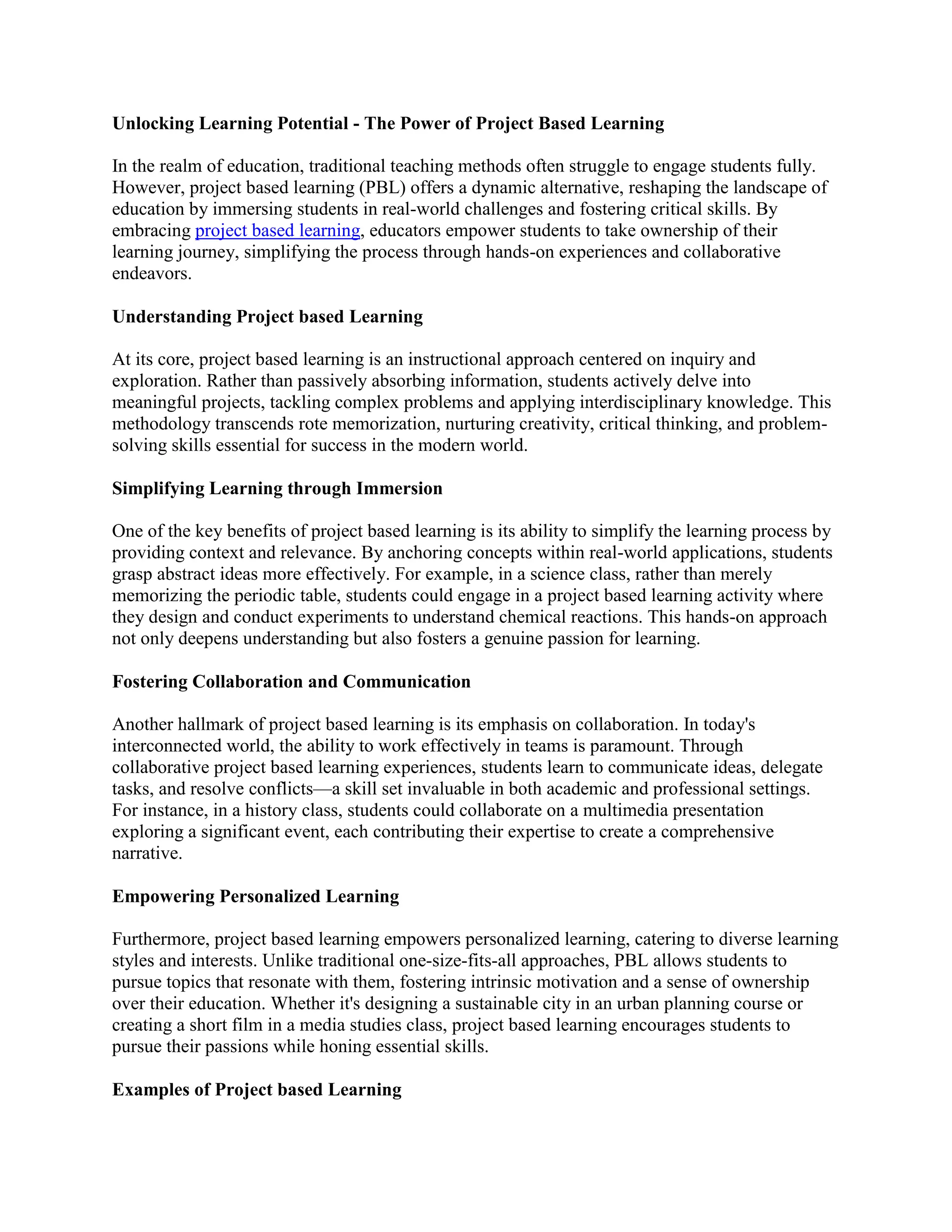 Unlocking Learning Potential - The Power of Project Based Learning
In the realm of education, traditional teaching methods often struggle to engage students fully.
However, project based learning (PBL) offers a dynamic alternative, reshaping the landscape of
education by immersing students in real-world challenges and fostering critical skills. By
embracing project based learning, educators empower students to take ownership of their
learning journey, simplifying the process through hands-on experiences and collaborative
endeavors.
Understanding Project based Learning
At its core, project based learning is an instructional approach centered on inquiry and
exploration. Rather than passively absorbing information, students actively delve into
meaningful projects, tackling complex problems and applying interdisciplinary knowledge. This
methodology transcends rote memorization, nurturing creativity, critical thinking, and problem-
solving skills essential for success in the modern world.
Simplifying Learning through Immersion
One of the key benefits of project based learning is its ability to simplify the learning process by
providing context and relevance. By anchoring concepts within real-world applications, students
grasp abstract ideas more effectively. For example, in a science class, rather than merely
memorizing the periodic table, students could engage in a project based learning activity where
they design and conduct experiments to understand chemical reactions. This hands-on approach
not only deepens understanding but also fosters a genuine passion for learning.
Fostering Collaboration and Communication
Another hallmark of project based learning is its emphasis on collaboration. In today's
interconnected world, the ability to work effectively in teams is paramount. Through
collaborative project based learning experiences, students learn to communicate ideas, delegate
tasks, and resolve conflicts—a skill set invaluable in both academic and professional settings.
For instance, in a history class, students could collaborate on a multimedia presentation
exploring a significant event, each contributing their expertise to create a comprehensive
narrative.
Empowering Personalized Learning
Furthermore, project based learning empowers personalized learning, catering to diverse learning
styles and interests. Unlike traditional one-size-fits-all approaches, PBL allows students to
pursue topics that resonate with them, fostering intrinsic motivation and a sense of ownership
over their education. Whether it's designing a sustainable city in an urban planning course or
creating a short film in a media studies class, project based learning encourages students to
pursue their passions while honing essential skills.
Examples of Project based Learning
 