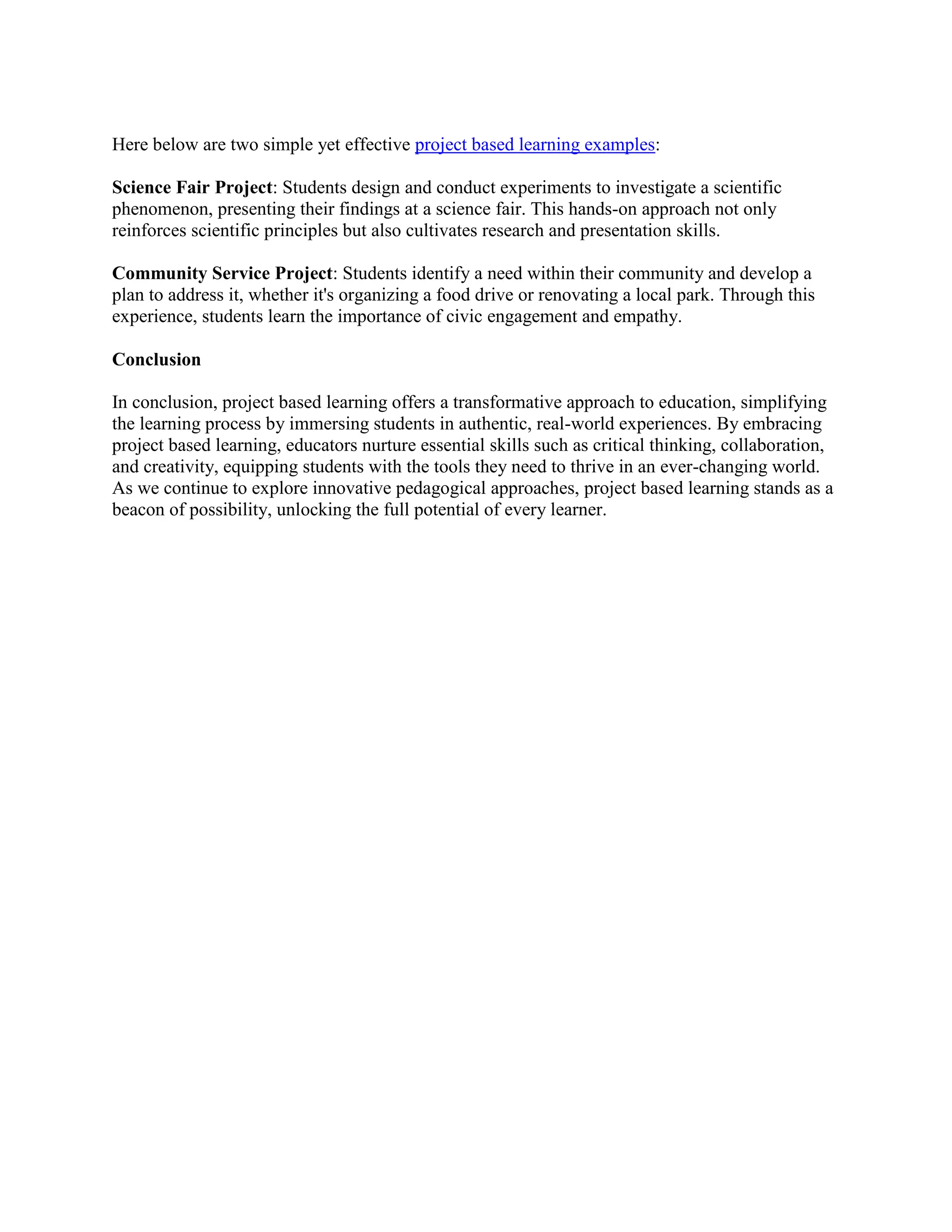Here below are two simple yet effective project based learning examples:
Science Fair Project: Students design and conduct experiments to investigate a scientific
phenomenon, presenting their findings at a science fair. This hands-on approach not only
reinforces scientific principles but also cultivates research and presentation skills.
Community Service Project: Students identify a need within their community and develop a
plan to address it, whether it's organizing a food drive or renovating a local park. Through this
experience, students learn the importance of civic engagement and empathy.
Conclusion
In conclusion, project based learning offers a transformative approach to education, simplifying
the learning process by immersing students in authentic, real-world experiences. By embracing
project based learning, educators nurture essential skills such as critical thinking, collaboration,
and creativity, equipping students with the tools they need to thrive in an ever-changing world.
As we continue to explore innovative pedagogical approaches, project based learning stands as a
beacon of possibility, unlocking the full potential of every learner.
 