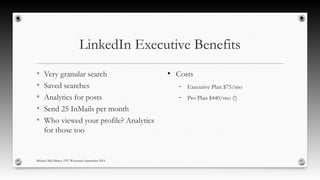 LinkedIn Executive Benefits 
• Very granular search 
• Saved searches 
• Analytics for posts 
• Send 25 InMails per month 
• Who viewed your profile? Analytics 
for those too 
● Costs 
– Executive Plan $75/mo 
– Pro Plan $440/mo (!) 
Michael McCallister, STC-Wisconsin September 2014 
 