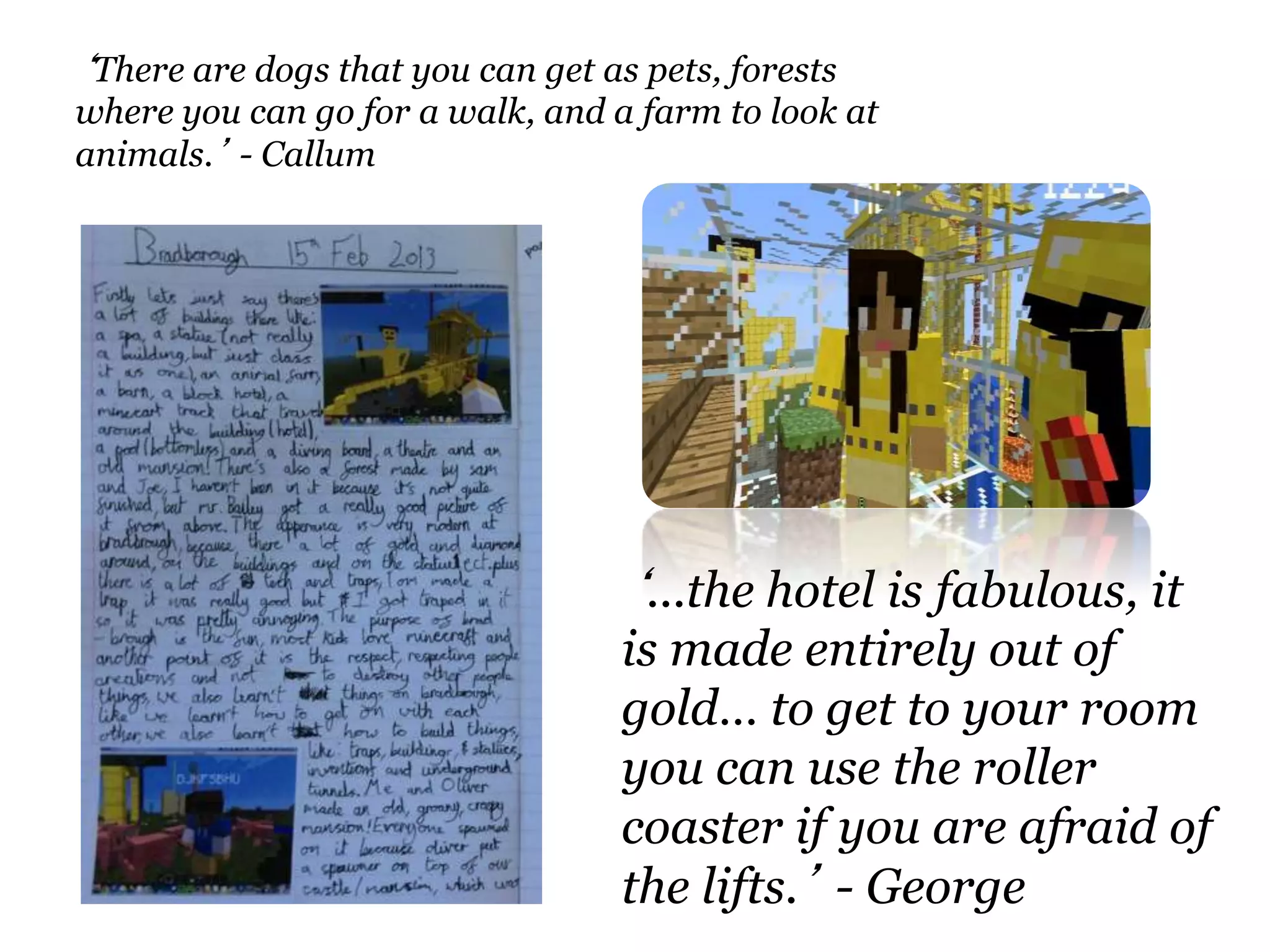 ‘...the hotel is fabulous, it
is made entirely out of
gold… to get to your room
you can use the roller
coaster if you are afraid of
the lifts.’ - George
‘There are dogs that you can get as pets, forests
where you can go for a walk, and a farm to look at
animals.’ - Callum
 